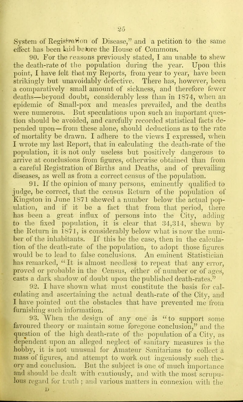 System of RegisfTO>ioii of Disease, and a petition to the same effect has been Liid bciore the House of Commons. 90. For the reasons previously stated, I am unable to shew the death-rate of the population during the year. Upon this point, I have felt tl>at my Eeports, from year to year, have been strikingly but unavoidably defective. There has, however, been a comparatively small amount of sickness, and therefore fewer deaths—beyond doubt, considerably less than in 1874, when an epidemic of Small-pox and measles prevailed, and the deaths were numerous. But speculations upon such an important ques- tion shoidd be avoided, and carefully recorded statistical facts de- pended upon—from these alone, should deductions as to the rate of mortality be drawn. I adhere to the views I expressed, when I wrote my last Report, that in calculating the death-rate of the population, it is not only useless but positively dangerous to arrive at conclusions from figures, otherwise obtained than from a careful Registration of Births and Deaths, and of prevailing diseases, as well as from a correct census of the population. 91. If the opinion of many persons, eminently qualified to judge, be correct, that the census Return of the population of Kingston in June 1871 shewed a number below the actual pop- ulation, and if it be a fact that from that period, there has been a great influx of persons into the City, adding to the fixed population, it is clear that 34,314, shewn by the Return in 1871, is considerably below what is now the mmi- ber of the inhabitants. If this be the case, then in the calcida- tion of the death-rate of the population, to adopt those figures would be to lead to false conclusions. An eminent Statistician has remarked, It is almost needless to repeat that any error, proved or probable in the Census, either of number or of ages, casts a dark shadow of doubt upon the published death-rates. 92. I have shown what must constitute the basis for cal- culating and ascertaining the actual death-rate of the City, and I have pointed out the obstacles that have prevented me from furnishing such information. 93. When the design of any one is to support some favoured theory or maintain some foregone conclusion, and the question of the high death-rate of the population of a City, as dependent upon an alleged neglect of sanitary measures is the hobby, it is not unusual for Amateur Sanitanans to collect a mass of figures, and attempt to work out ingeniously such the- ory and conclusion. But the subject is one of much miportance and should be dealt with cautiously, and with the most scrupu- lous regard for t/uth ; and various matters in connexion with the