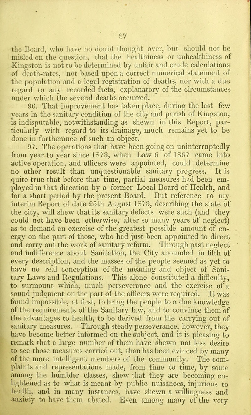 the Board, wlxo liiive no doubt thought over, but should not be misled on the question, that the healthiness or unhealthiuess of Kingston is not to be determined by unfair and crude calculations of death-rates, not based upon a correct numerical statement of the population and a legal registration of deaths, nor with a due regard to any recorded facts, explanatory of the circumstances nuder which the several deaths occurred. 96. That improvement has taken place, during the last few years in the sanitary condition of the city and parish of Kingston, is indisputable, notwithstanding as shewn in this Report, par- ticularly with regard to its drainage, much remains yet to be done in furtherance of such an object. 97. The operations that have been going on uninterruptedly from year to year since 1S73, when Law 6 of ] S67 came into active operation, and officers were appointed, could determine no other result than unquestionable sanitary progress. It is quite true that before that time, partial measures had been em- ployed in that direction by a former Local Board of Health, and for a short period by the present Board. But reference to my interim Report of date 25th August 1873, describing the state of the city , will shew that its sanitary defects were such (and they could not have been otherwise, after so many years of neglect) as to demand an exercise of the greatest possible amount of en- ergy on the part of those,, who had just been appointed to direct and carry out the work of sanitary reform. Through past neglect and indifference about Sanitation, the City abounded in filth of every description, and the masses of the people seemed as yet to have no real conception of the meaning and object of Sani- tary Laws and Regulations. This alone constituted a difficulty, to surmount which, much perseverance and the exercise of a sound judgment on the part of the officers were required. It was found impossible, at first, to bring the people to a due knowledge of the requirements of the Sanitary law, and to convince them of the advantages to health, to be derived from the canying out of sanitary measures. Through steady perseverance, however, they have become better informed on the subject, and it is pleasing to remark that a large number of them have shewn not less desire to see those measures carried out, than has been evinced by many of the more intelligent members of the community. The com- plaints and representations made, from tune to time, by some among the humbler classes, shew that they are becoming en- lightened as to what is meant by public nuisances, injurious to health, and in many instances, have shewn a willingness and anxiety to have tliem abated. Even among many of the very