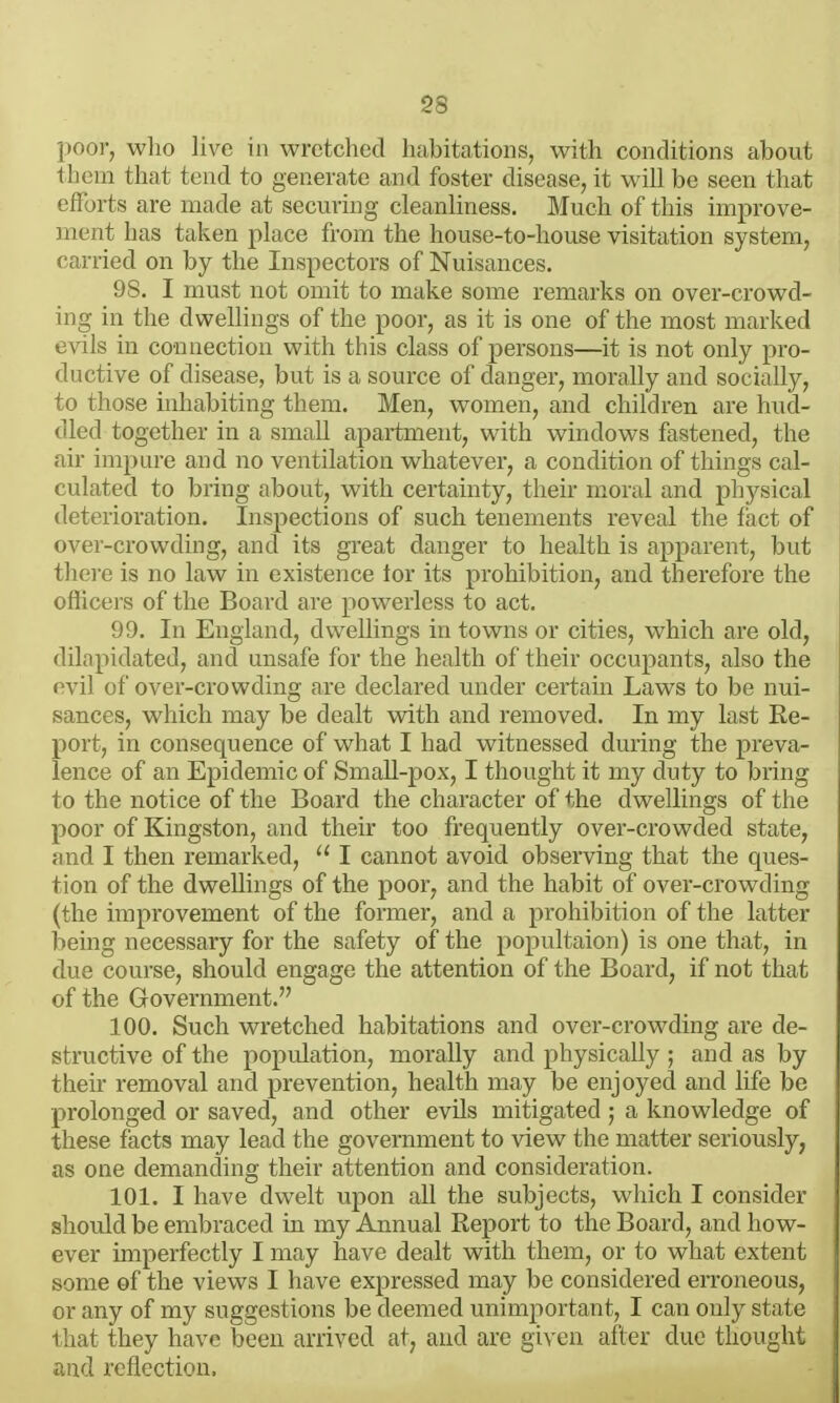 poor, wlio live in wretched habitations, with conditions about them that tend to generate and foster disease, it will be seen that efforts are made at securing cleanliness. Much of this improve- ment has taken place from the house-to-house visitation system, carried on by the Inspectors of Nuisances. 98. I must not omit to make some remarks on over-crowd- ing in the dwellings of the poor, as it is one of the most marked evils in connection with this class of persons—it is not only pro- ductive of disease, but is a source of danger, morally and socially, to those inhabiting them. Men, women, and children are hud- dled together in a small apartment, with windows fastened, the air impure and no ventilation whatever, a condition of things cal- culated to bring about, with certainty, their moral and physical deterioration. Inspections of such tenements reveal the fact of over-crowding, and its great danger to health is apparent, but tliere is no law in existence tor its prohibition, and therefore the oflicers of the Board are powerless to act. 99. In England, dweUings in towns or cities, which are old, dilapidated, and unsafie for the health of their occupants, also the evil of over-crowding are declared under certain Laws to be nui- sances, which may be dealt with and removed. In my last Re- port, in consequence of what I had witnessed during the preva- lence of an Epidemic of Small-pox, I thought it my duty to biing to the notice of the Board the character of the dwellings of the poor of Kingston, and their too frequently over-crowded state, and I then remarked,  I cannot avoid observing that the ques- tion of the dwellings of the poor, and the habit of over-crowding (the improvement of the former, and a prohibition of the latter being necessary for the safety of the popultaion) is one that, in due course, should engage the attention of the Board, if not that of the Government. 100. Such wretched habitations and over-crowding are de- structive of the population, morally and physically ; and as by their removal and prevention, health may be enjoyed and life be prolonged or saved, and other evils mitigated ; a knowledge of these facts may lead the government to view the matter seriously, as one demanding their attention and consideration. 101. I have dwelt upon all the subjects, which I consider should be embraced in my Annual Report to the Board, and how- ever imperfectly I may have dealt with them, or to what extent some of the views I have expressed may be considered erroneous, or any of my suggestions be deemed unimportant, I can only state that they have been arrived at, and are gixen after due thought and reflection.