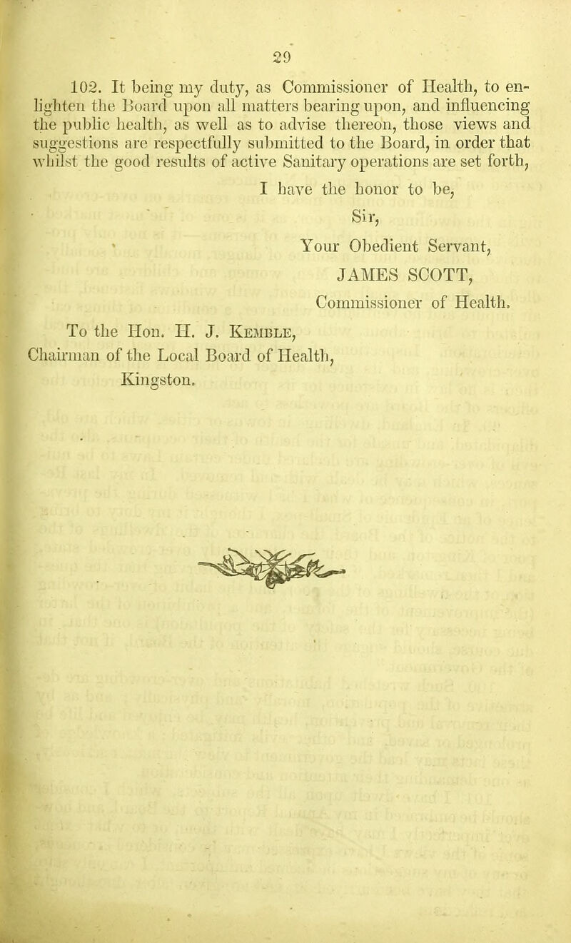 102. It being my duty, as Commissioner of Health, to en- lighten the ISoard upon all matters bearing upon, and influencing the public health, as well as to advise thereon, those views and suggestions are respectfully submitted to the Board, in order that whilst the good residts of active Sanitary operations are set forth, II have the honor to be, Sir, Your Obedient Servant, JAMES SCOTT, Commissioner of Health, To the Hon. H. J. Kemble, Chairman of the Local Board of Healtli, Kinofston. 5.