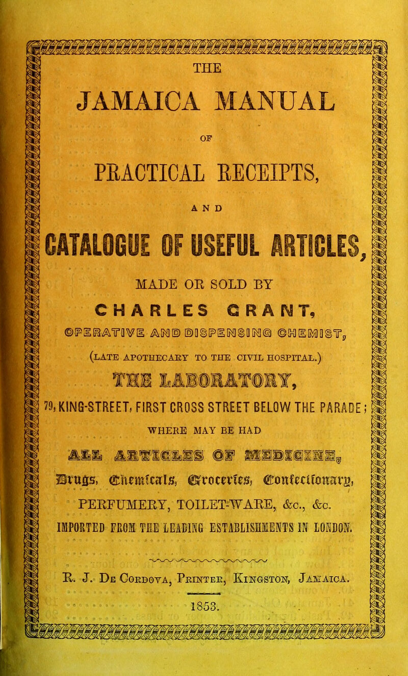 THE JAMAICA MANUAL OF PEACTICAL RECEIPTS, AND CATALOGUE OF USEFUL ARTICLES, MADE OR SOLD BY CHARLES GRANT, (late apothecary to the civil hospital.) TH1 LABORATORY, 79, KING-STREETi FIRST CROSS STREET BELOW THE PARADE; WHERE MAY BE HAD Btufis, gtfumfctflg, (Sfrocetfi*, ftonfecitonars, PERFUMERY, TOILET-WARE, &c, &c. IMPORTED FROM THE LEADING ESTABLISHMENTS IN LONDON. R. J. Dc COEDOYA, PeINTEE, KINGSTON, JAMAICA. 1853. !