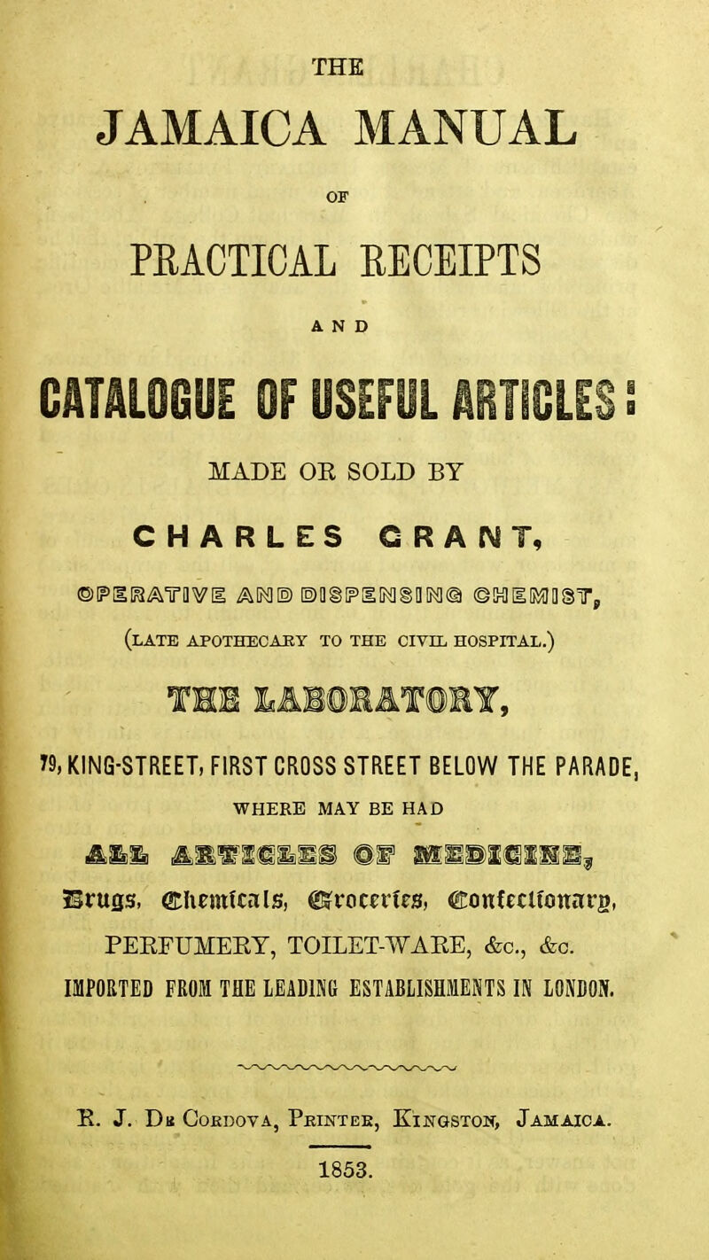 THE JAMAICA MANUAL OF PRACTICAL RECEIPTS AND CATALOGUE OF USEFUL ARTICLES ! MADE OK SOLD BY CHARLES GRANT, (late apothecary to the civil hospital.) THE &A1©HAT©RY, T9, KING-STREET, FIRST CROSS STREET BELOW THE PARADE, WHERE MAY BE HAD Brufis, ©Iiemfwls, Groceries, ©onfeclfonarg, PEKFUMEBY, TOILET-WABE, &c, &c. IMPORTED FROM THE LEADING ESTABLISHMENTS IN LONDON. B. J. Du Cokdova, Pkintee, Kingston, Jamaica. 1853.