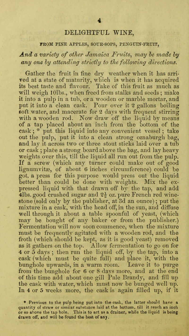 DELIGHTFUL WINE, FROM PINE APPLES, SOUR-SOPS, PENGUIN-FRUIT, And a variety of other Jamaica Fruits, may be made by any one by attending strictly to the following directions. Gather the fruit in fine dry weather when it has arri- ved at a state of maturity, which is when it lias acquired its best taste and flavour. Take of this fruit as much as will weigh lOlbs., when freed from stalks and seeds ; make it into a pulp in a tub, or a wooden or marble mortar, and put it into a clean cask. Pour over it 2 gallons boiling soft water, and macerate for 2 days with frequent stirring with a wooden rod. Now draw off the liquid by means of a tap placed about an inch from the bottom of the cask ; * put this liquid into any convenient vessel; take out the pulp, put it into a clean strong oznaburgh bag, and lay it across two or three stout sticks laid over a tub or cask ; place a strong board above the bag, and lay heavy weights over this, till the liquid all run out from the pulp. If a screw (which any turner could make out of good lignumvitse, of about 6 inches circumference) could be got, a press for this purpose would press out the liquid better than could be done with weights. Mix the ex- pressed liquid with that drawn off by the tap, and add 4lbs. good crushed sugar and 2£ oz. pure French red wine- stone (sold only by the publisher, at 3d an ounce) ; put the mixture in a cask, with the head off, in the sun, and diffuse well through it about a table spoonful of yeast, (which may be bought of any baker or from the publisher.) Fermentation will now soon commence, when the mixture must be frequently agitated with a wooden rod, and the froth (which should be kept, as it is good yeast) removed as it gathers on the top. Allow fermentation to go on for 4 or 5 days ; then run the liquid off, by the tap, into a cask (which must be quite full) and place it, with the bunghole upwards, in a warm room. Leave it to purge from the bunghole for 6 or 8 days more, and at the end of this time add about one gill Pale Brandy, and fill up the cask with water, which must now be bunged well up. In 4 or 5 weeks more, the cask is again filled up, if it * Previous to the pulp being put into the cask, the latter should have a quantity of straw or similar substance laid at the bottom, till it reach an inch or so above the tap hole. This is to act as a drainer, while the liquid is being drawn off, and will be found the best of anj.