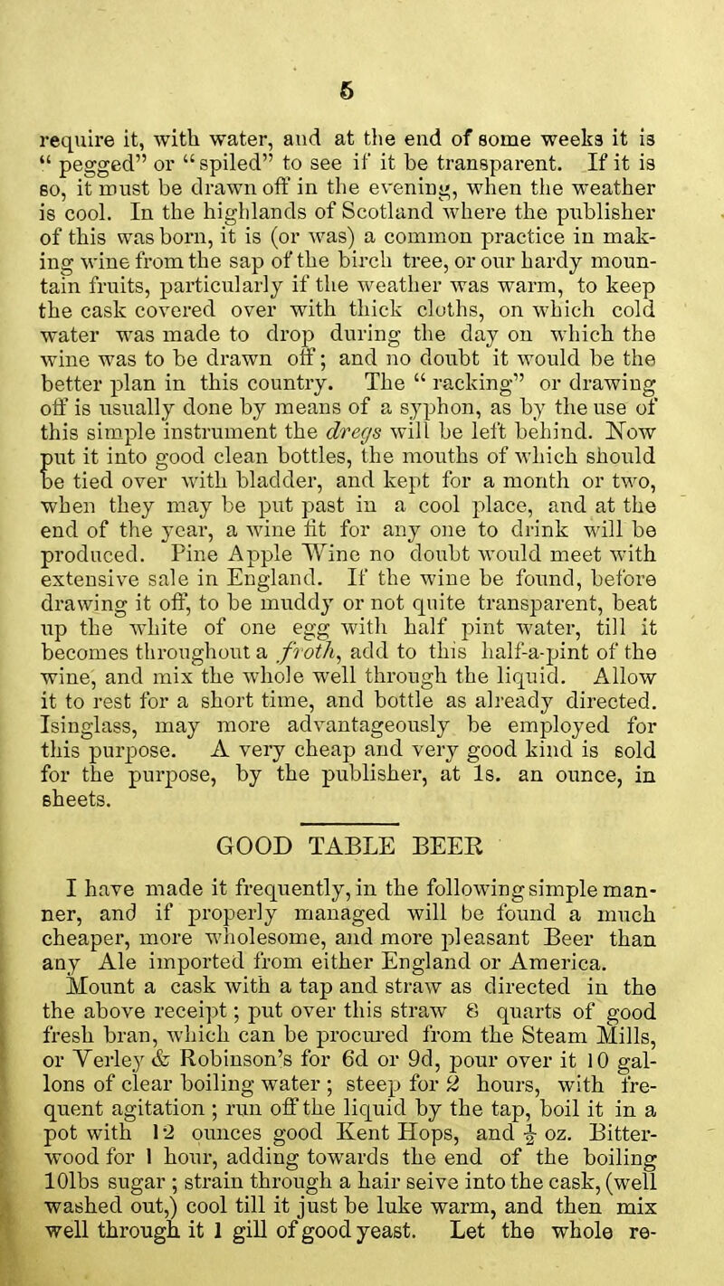 require it, with water, and at the end of some weeks it is  pegged or spiled to see if it be transparent. If it is so, it must be drawn off in the evening, when the weather is cool. In the highlands of Scotland where the publisher of this was born, it is (or was) a common practice in mak- ing wine from the sap of the birch tree, or our hardy moun- tain fruits, particularly if the weather was warm, to keep the cask covered over with thick cloths, on which cold water was made to drop during the day on which the wine was to be drawn off; and no doubt it would be the better plan in this country. The  racking or drawing off is usually done by means of a syphon, as by the use of this simple instrument the dregs will be left behind. Now put it into good clean bottles, the mouths of which should be tied over with bladder, and kept for a month or two, when they may be put past in a cool place, and at the end of the year, a wine fit for any one to drink will be produced. Pine Apple Wine no doubt would meet with extensive sale in England. If the wine be found, before drawing it off, to be muddy or not quite transparent, beat up the white of one egg with half pint water, till it becomes throughout a froth, add to this half'-a-pint of the wine, and mix the whole well through the liquid. Allow it to rest for a short time, and bottle as already directed. Isinglass, may more advantageously be employed for this purpose. A very cheap and very good kind is sold for the purpose, by the publisher, at Is. an ounce, in sheets. GOOD TABLE BEER I have made it frequently, in the following simple man- ner, and if properly managed will be found a much cheaper, more wholesome, and more pleasant Beer than any Ale imported from either England or America. Mount a cask with a tap and straw as directed in the the above receipt; put over this straw 8 quarts of good fresh bran, which can be procured from the Steam Mills, or Verley & Robinson's for 6d or 9d, pour over it 10 gal- lons of clear boiling water ; steep for 2 hours, with fre- quent agitation ; run off the liquid by the tap, boil it in a pot with 12 ounces good Kent Hops, and % oz. Bitter- wood for 1 hour, adding towards the end of the boiling lOlbs sugar ; strain through a hair seive into the cask, (well washed out,) cool till it just be luke warm, and then mix well through it 1 gill of good yeast. Let the whole re-