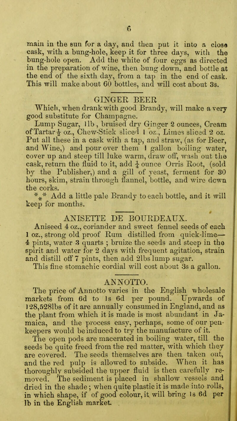 main in the sun for a day, and then put it into a close cask, with a bung-hole, keep it for three days, with the bung-hole open. Add the white of four eggs as directed in the preparation of wine, then bung down, and bottle at the end of the sixth day, from a tap in the end of cask. This will make about GO bottles, and will cost about 3s. GINGER BEER Which, when drank with good Brandy, will make a very good substitute for Champagne. Lump Sugar, 1 lb , bruised dry Ginger 2 ounces, Cream of Tartar oz., Chew-Stick sliced 1 oz., Limes sliced 2 oz. Put all these in a cask with a tap, and straw, (as for Beer, and Wine,) and pour over them I gallon boiling water, cover up and steep till luke warm, draw off, wash out the cask, return the fluid to it, add £ ounce Orris Root, (sold by the Publisher,) and a gill of yeast, ferment for 80 hours, skim, strain through flannel, bottle, and wire down the corks. \* Add a little pale Brandy to each bottle, and it will keep for months. ANISETTE DE BOURDEAUX. Aniseed 4 oz., coriander and sweet fennel seeds of each 1 oz., strong old proof Rum distilled from quick-lime— 4 pints, water 3 quarts ; bruize the seeds and steep in the spirit and water for 2 days with frequent agitation, strain and distill off 7 pints, then add 21bs lump sugar. This fine stomachic cordial will cost about 3s a gallon. ANNOTTO. The price of Annotto varies in the English wholesale markets from Od to Is 6d per pound. Upwards of 128,5281bs of it are annually consumed in England, and a3 the plant from which it is made is most abundant in Ja- maica, and the process easy, perhaps, some of our pen- keepers would be induced to try the manufacture of it. The open pods are macerated in boiling water, till the seeds be quite freed from the i*ed matter, with which they are covered. The seeds themselves are then taken out, and the red pulp is allowed to subside. When it has thoroughly subsided the upper fluid is then carefully re- moved. The sediment is placed in shallow vessels and dried in the shade; when quite plastic it is made into rolls, in which shape, if of good colour, it will bring Is 6d per lb in the English market