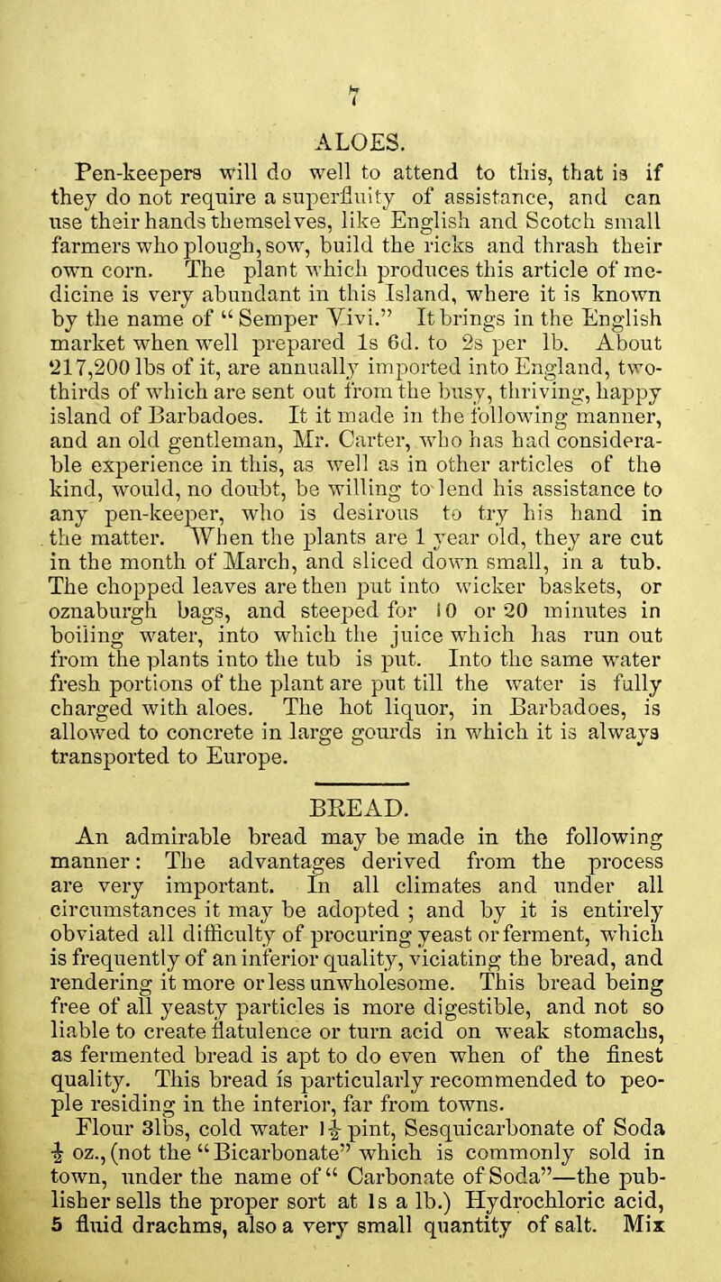 ALOES. Pen-keepers will do well to attend to this, that is if they do not require a superfluity of assistance, and can use their hands themselves, like English and Scotch small farmers who plough, sow, build the ricks and thrash their own corn. The plant which produces this article of me- dicine is very abundant in this Island, where it is known by the name of  Semper Yivi. It brings in the English market when well prepared Is 6d. to 2s per lb. About '217,200 lbs of it, are annually imported into England, two- thirds of which are sent out from the busy, thriving, happy island of Barbadoes. It it made in the following manner, and an old gentleman, Mr. Carter, who has had considera- ble experience in this, as well as in other articles of the kind, would, no doubt, be willing to-lend his assistance to any pen-keeper, who is desirous to try his hand in the matter. When the plants are 1 year old, they are cut in the month of March, and sliced down small, in a tub. The chopped leaves are then put into wicker baskets, or oznaburgh bags, and steeped for 10 or 20 minutes in boiling water, into which the juice which has run out from the plants into the tub is put. Into the same water fresh portions of the plant are put till the water is fully charged with aloes. The hot liquor, in Barbadoes, is allowed to concrete in large gourds in which it is always transported to Europe. BREAD. An admirable bread may be made in the following manner: The advantages derived from the process are very important. In all climates and under all circumstances it may be adopted ; and by it is entirely obviated all difficulty of procuring yeast or ferment, which is frequently of an inferior quality, viciating the bread, and rendering it more or less unwholesome. This bread being free of all yeasty particles is more digestible, and not so liable to create flatulence or turn acid on weak stomachs, as fermented bread is apt to do even when of the finest quality. This bread is particularly recommended to peo- ple residing in the interior, far from towns. Flour 3lbs, cold water 14 pint, Sesquicarbonate of Soda •| oz.,(not the Bicarbonate which is commonly sold in town, under the name of Carbonate of Soda—the pub- lisher sells the proper sort at Is a lb.) Hydrochloric acid, 5 fluid drachms, also a very small quantity of salt. Mix