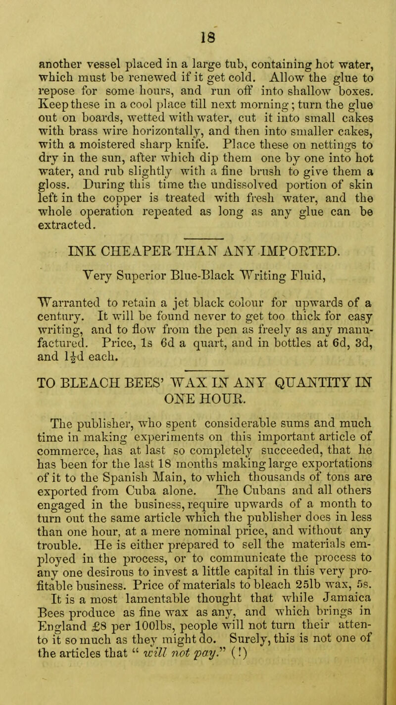 another vessel placed in a large tub, containing hot water, which must be renewed if it get cold. Allow the glue to repose for some hours, and run off into shallow boxes. Keep these in a cool place till next morning ; turn the glue out on boards, wetted with water, cut it into small cakes with brass wire horizontally, and then into smaller cakes, with a moistered sharp knife. Place these on nettings to dry in the sun, after which dip them one by one into hot water, and rub slightly with a fine brush to give them a gloss. During this time the undissolved portion of skin left in the copper is treated with fresh water, and the whole operation repeated as long as any glue can be extracted. INK CHEAPER THAN ANY IMPORTED. Very Superior Blue-Black Writing Fluid, Warranted to retain a jet black colour for upwards of a century. It will be found never to get too thick for easy writing, and to flow from the pen as freely as any manu- factured. Price, Is 6d a quart, and in bottles at 6d, 3d, and l£d each. TO BLEACH BEES' WAX IN ANY QUANTITY IN ONE HOUR. The publisher, who spent considerable sums and much time in making experiments on this important article of commerce, has at last so completely succeeded, that he has been for the last 18 months making large exportation of it to the Spanish Main, to which thousands of tons are exported from Cuba alone. The Cubans and all others engaged in the business, require upwards of a month to turn out the same article which the publisher does in less than one hour, at a mere nominal price, and without any trouble. He is either prepared to sell the materials em- ployed in the process, or to communicate the process to any one desirous to invest a little capital in this very pro- fitable business. Price of materials to bleach 25lb wax, 5s. It is a most lamentable thought that while Jamaica Bees produce as fine wax as any, and which brings in England £8 per lOOlbs, people will not turn their atten- to it so much as they might ao. Surely, this is not one of the articles that  will not pay. (!)