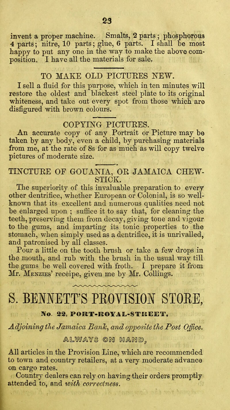 invent a proper machine. Smalts, 2 parts; phosphorous 4 parts; nitre, 10 parts; glue, 6 parts. I shall be most happy to put any one in the way to make the above com- position. I have all the materials for sale. TO MAKE OLD PICTURES NEW. I sell a fluid for this purpose, which in ten minutes will restore the oldest and blackest steel plate to its original whiteness, and take out every spot from those which are disfigured with brown colours. COPYING PICTUKES. An accurate copy of any Portrait or Picture may be taken by any body, even a child, by purchasing materials from me, at the rate of 8s for as much as will copy twelve pictures of moderate size. TINCTURE OF GOUANIA, OR JAMAICA CHEW- STICK. The superiority of this invaluable preparation to every other dentrifice, whether European or Colonial, is so well- known that its excellent and numerous qualities need not be enlarged upon ; suffice it to say that, for cleaning the teeth, preserving them from decay, giving tone and vigour to the gums, and imparting its tonic properties to the stomach, when simply used as a dentrifice, it is unrivalled, and patronised by all classes. Pour a little on the tooth brush or take a few drops in the mouth, and rub with the brush in the usual way till the gums be well covered with froth. I prepare it from Mr. Menzies' receipe, given me by Mr. Collings. S. BENNETT'S PROVISION STOEE, Wo. 22, PORT-ROYAL-STBEET, Adjoining the Jamaica Bank, and opposite the Post Office. ALWAVi @M HAM®, All articles in the Provision Line, which are recommended to town and country retailers, at a very moderate advance on cargo rates. Country dealers can rely on having their orders promptly attended to, and with correctness.