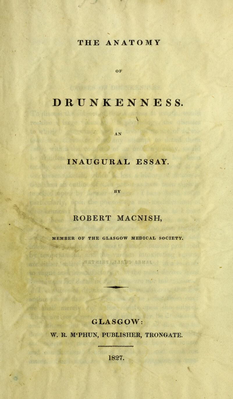 THE ANATOMY OF DRUNKENNESS. \ AN INAUGURAL ESSAY. BY ROBERT MACNISH, MEMBER OF THE GLASGOW MEDICAL SOCIETY. GLASGOW: W. R. M'PHUN, PUBLISHER, TRONGATE. 1827.