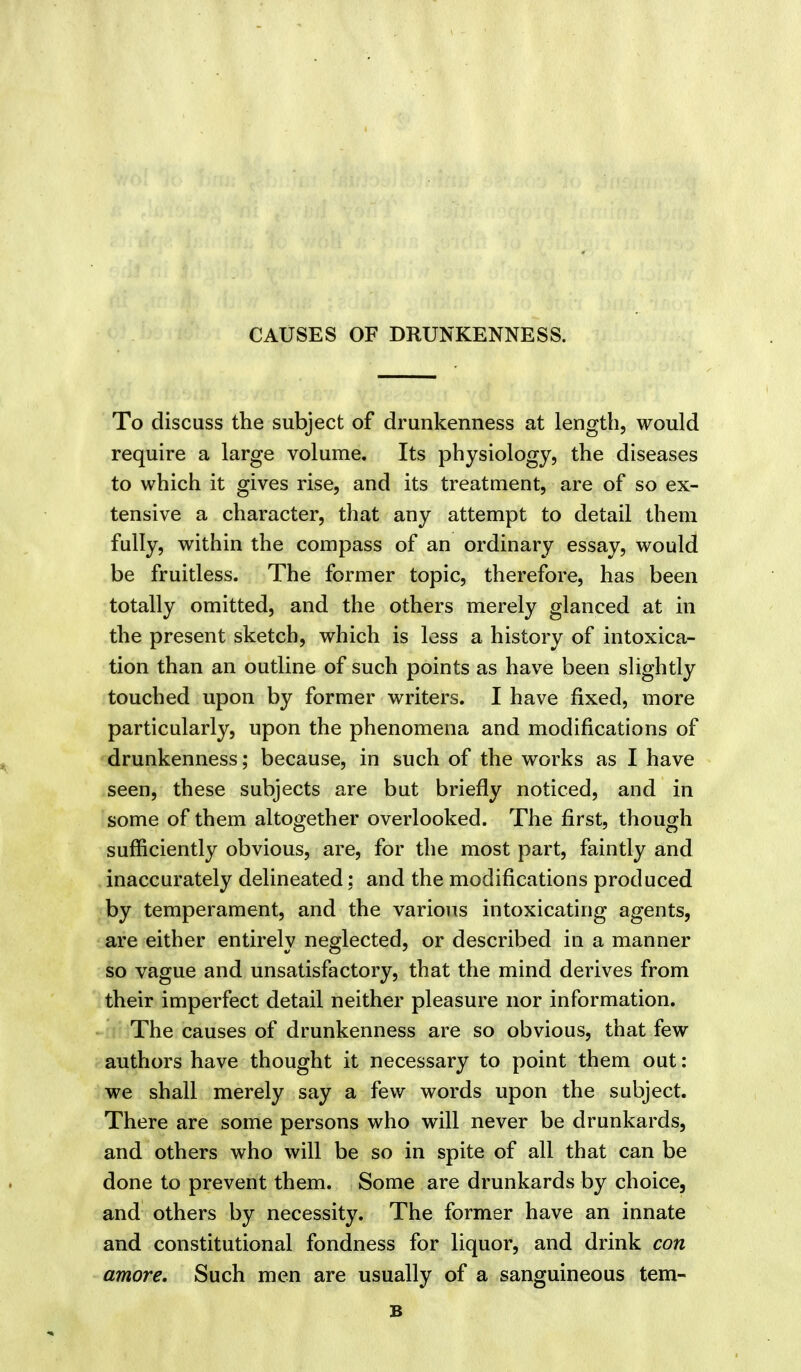 CAUSES OF DRUNKENNESS. To discuss the subject of drunkenness at length, would require a large volume. Its physiology, the diseases to which it gives rise, and its treatment, are of so ex- tensive a character, that any attempt to detail them fully, within the compass of an ordinary essay, would be fruitless. The former topic, therefore, has been totally omitted, and the others merely glanced at in the present sketch, which is less a history of intoxica- tion than an outline of such points as have been slightly touched upon by former writers. I have fixed, more particularly, upon the phenomena and modifications of drunkenness; because, in such of the works as I have seen, these subjects are but briefly noticed, and in some of them altogether overlooked. The first, though sufficiently obvious, are, for the most part, faintly and inaccurately delineated; and the modifications produced by temperament, and the various intoxicating agents, are either entirely neglected, or described in a manner so vague and unsatisfactory, that the mind derives from their imperfect detail neither pleasure nor information. The causes of drunkenness are so obvious, that few authors have thought it necessary to point them out: we shall merely say a few words upon the subject. There are some persons who will never be drunkards, and others who will be so in spite of all that can be done to prevent them. Some are drunkards by choice, and others by necessity. The former have an innate and constitutional fondness for liquor, and drink con amore. Such men are usually of a sanguineous tem- B