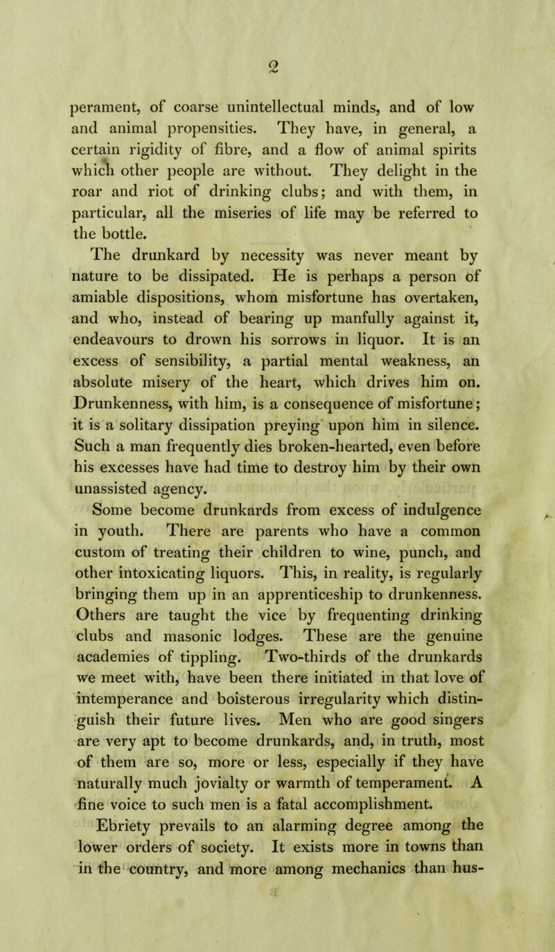 perament, of coarse unintellectual minds, and of low and animal propensities. They have, in general, a certain rigidity of fibre, and a flow of animal spirits which other people are without. They delight in the roar and riot of drinking clubs; and with them, in particular, all the miseries of life may be referred to the bottle. The drunkard by necessity was never meant by nature to be dissipated. He is perhaps a person of amiable dispositions, whom misfortune has overtaken, and who, instead of bearing up manfully against it, endeavours to drown his sorrows in liquor. It is an excess of sensibility, a partial mental weakness, an absolute misery of the heart, which drives him on. Drunkenness, with him, is a consequence of misfortune; it is a solitary dissipation preying upon him in silence. Such a man frequently dies broken-hearted, even before his excesses have had time to destroy him by their own unassisted agency. Some become drunkards from excess of indulgence in youth. There are parents who have a common custom of treating their children to wine, punch, and other intoxicating liquors. This, in reality, is regularly bringing them up in an apprenticeship to drunkenness. Others are taught the vice by frequenting drinking clubs and masonic lodges. These are the genuine academies of tippling. Two-thirds of the drunkards we meet with, have been there initiated in that love of intemperance and boisterous irregularity which distin- guish their future lives. Men who are good singers are very apt to become drunkards, and, in truth, most of them are so, more or less, especially if they have naturally much jovialty or warmth of temperament. A fine voice to such men is a fatal accomplishment. Ebriety prevails to an alarming degree among the lower orders of society. It exists more in towns than in the country, and more among mechanics than hus-