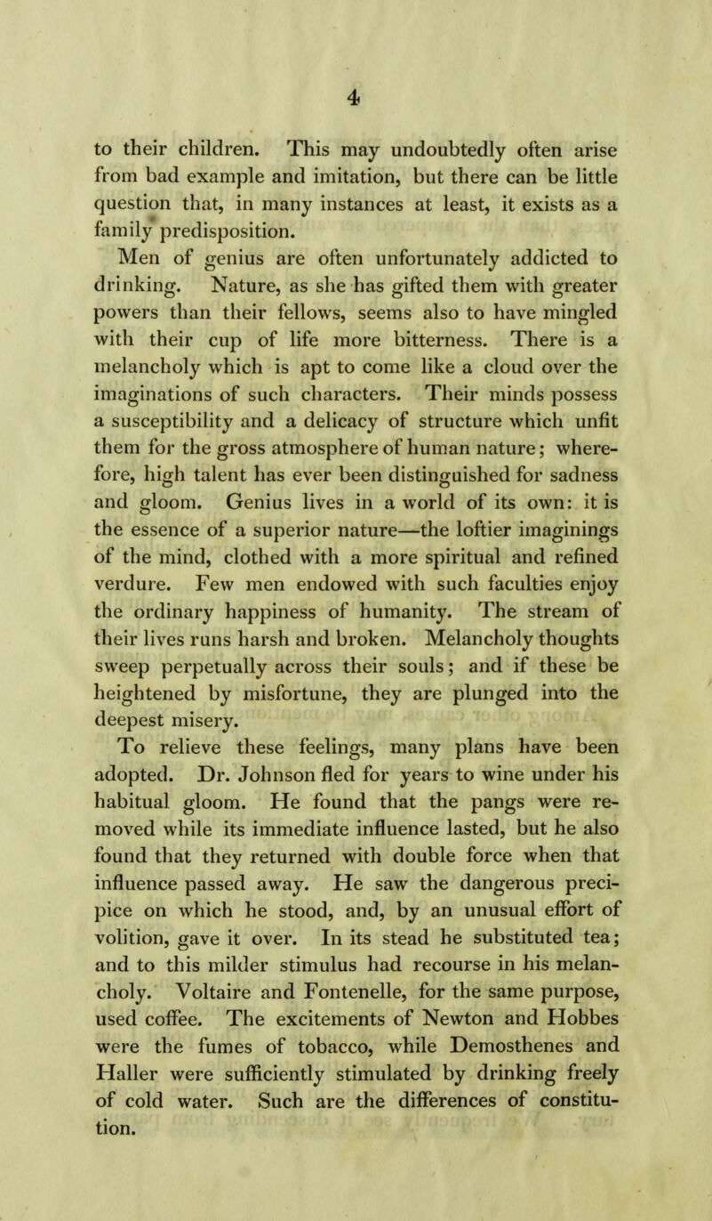 to their children. This may undoubtedly often arise from bad example and imitation, but there can be little question that, in many instances at least, it exists as a family predisposition. Men of genius are often unfortunately addicted to drinking. Nature, as she has gifted them with greater powers than their fellows, seems also to have mingled with their cup of life more bitterness. There is a melancholy which is apt to come like a cloud over the imaginations of such characters. Their minds possess a susceptibility and a delicacy of structure which unfit them for the gross atmosphere of human nature; where- fore, high talent has ever been distinguished for sadness and gloom. Genius lives in a world of its own: it is the essence of a superior nature—the loftier imaginings of the mind, clothed with a more spiritual and refined verdure. Few men endowed with such faculties enjoy the ordinary happiness of humanity. The stream of their lives runs harsh and broken. Melancholy thoughts sweep perpetually across their souls; and if these be heightened by misfortune, they are plunged into the deepest misery. To relieve these feelings, many plans have been adopted. Dr. Johnson fled for years to wine under his habitual gloom. He found that the pangs were re- moved while its immediate influence lasted, but he also found that they returned with double force when that influence passed away. He saw the dangerous preci- pice on which he stood, and, by an unusual effort of volition, gave it over. In its stead he substituted tea; and to this milder stimulus had recourse in his melan- choly. Voltaire and Fontenelle, for the same purpose, used coffee. The excitements of Newton and Hobbes were the fumes of tobacco, while Demosthenes and Haller were sufficiently stimulated by drinking freely of cold water. Such are the differences of constitu- tion.