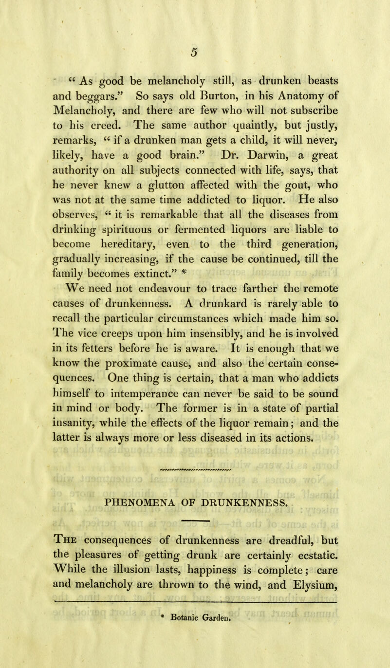  As good be melancholy still, as drunken beasts and beggars. So says old Burton, in his Anatomy of Melancholy, and there are few who will not subscribe to his creed. The same author quaintly, but justly? remarks,  if a drunken man gets a child, it will never, likely, have a good brain. Dr. Darwin, a great authority on all subjects connected with life, says, that he never knew a glutton affected with the gout, who was not at the same time addicted to liquor. He also observes,  it is remarkable that all the diseases from drinking spirituous or fermented liquors are liable to become hereditary, even to the third generation, gradually increasing, if the cause be continued, till the family becomes extinct. * We need not endeavour to trace farther the remote causes of drunkenness. A drunkard is rarely able to recall the particular circumstances which made him so. The vice creeps upon him insensibly, and he is involved in its fetters before he is aware. It is enough that we know the proximate cause, and also the certain conse- quences. One thing is certain, that a man who addicts himself to intemperance can never be said to be sound in mind or body. The former is in a state of partial insanity, while the effects of the liquor remain; and the latter is always more or less diseased in its actions. PHENOMENA OF DRUNKENNESS. The consequences of drunkenness are dreadful, but the pleasures of getting drunk are certainly ecstatic. While the illusion lasts, happiness is complete; care and melancholy are thrown to the wind, and Elysium, * Botanic Garden,