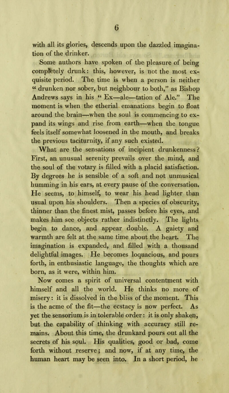 with all its glories, descends upon the dazzled imagina- tion of the drinker. Some authors have spoken of the pleasure of being completely drunk: this, however, is not the most ex- quisite period. The time is when a person is neither  drunken nor sober, but neighbour to both, as Bishop Andrews says in his  Ex—ale—tation of Ale. The moment is when the etherial emanations begin to float around the brain—when the soul is commencing to ex- pand its wings and rise from earth—when the tongue feels itself somewhat loosened in the mouth, and breaks the previous taciturnity, if any such existed. What are the sensations of incipient drunkenness? First, an unusual serenity prevails over the mind, and the soul of the votary is filled with a placid satisfaction. By degrees he is sensible of a soft and not unmusical humming in his ears, at every pause of the conversation. He seems, to himself, to wear his head lighter than usual upon his shoulders. Then a species of obscurity, thinner than the finest mist, passes before his eyes, and makes him see objects rather indistinctly. The lights begin to dance, and appear double. A gaiety and warmth are felt at the same time about the heart. The imagination is expanded, and filled with a thousand delightful images. He becomes loquacious, and pours forth, in enthusiastic language, the thoughts which are born, as it were, within him. Now comes a spirit of universal contentment with himself and all the world. He thinks no more of misery: it is dissolved in the bliss of the moment. This is the acme of the fit—the ecstacy is now perfect. As yet the sensorium is in tolerable order: it is only shaken, but the capability of thinking with accuracy still re- mains. About this time, the drunkard pours out all the secrets of his soul. His qualities, good or bad, come forth without reserve; and now, if at any time, the human heart may be seen into. In a short period, he