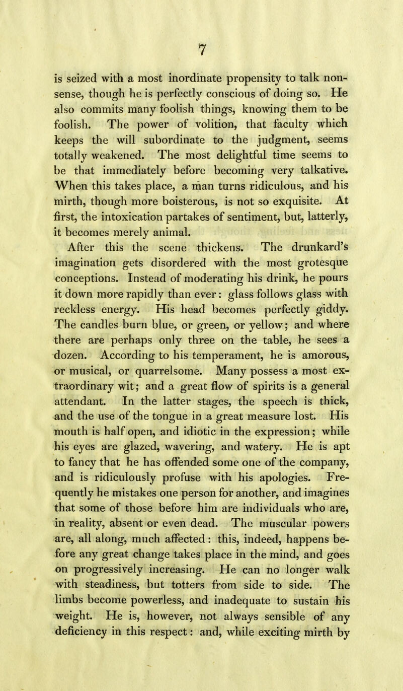 is seized with a most inordinate propensity to talk non- sense, though he is perfectly conscious of doing so. He also commits many foolish things, knowing them to be foolish. The power of volition, that faculty which keeps the will subordinate to the judgment, seems totally weakened. The most delightful time seems to be that immediately before becoming very talkative. When this takes place, a man turns ridiculous, and his mirth, though more boisterous, is not so exquisite. At first, the intoxication partakes of sentiment, but, latterly, it becomes merely animal. After this the scene thickens. The drunkard's imagination gets disordered with the most grotesque conceptions. Instead of moderating his drink, he pours it down more rapidly than ever: glass follows glass with reckless energy. His head becomes perfectly giddy. The candles burn blue, or green, or yellow; and where there are perhaps only three on the table, he sees a dozen. According to his temperament, he is amorous, or musical, or quarrelsome. Many possess a most ex- traordinary wit; and a great flow of spirits is a general attendant. In the latter stages, the speech is thick, and the use of the tongue in a great measure lost. His mouth is half open, and idiotic in the expression; while his eyes are glazed, wavering, and watery. He is apt to fancy that he has offended some one of the company, and is ridiculously profuse with his apologies. Fre- quently he mistakes one person for another, and imagines that some of those before him are individuals who are, in reality, absent or even dead. The muscular powers are, all along, much affected: this, indeed, happens be- fore any great change takes place in the mind, and goes on progressively increasing. He can no longer walk with steadiness, but totters from side to side. The limbs become powerless, and inadequate to sustain his weight. He is, however, not always sensible of any deficiency in this respect: and, while exciting mirth by