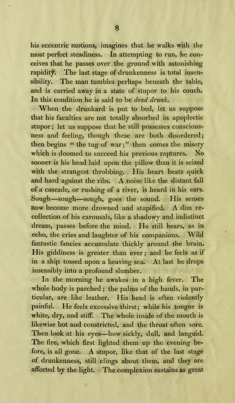 his eccentric motions, imagines that he walks with the most perfect steadiness. In attempting to run, he con- ceives that he passes over the ground with astonishing rapidity. The last stage of drunkenness is total insen- sibility. The man tumbles perhaps beneath the table, and is carried away in a state of stupor to his couch. In this condition he is said to be dead drunk. When the drunkard is put to bed, let us suppose that his faculties are not totally absorbed in apoplectic stupor; let us suppose that he still possesses conscious- ness and feeling, though these are both disordered; then begins  the tug of war; then comes the misery which is doomed to succeed his previous raptures. No sooner is his head laid upon the pillow than it is seized with the strangest throbbing. His heart beats quick and hard against the ribs. A noise like the distant fall of a cascade, or rushing of a river, is heard in his ears. Sough—sough—sough, goes the sound. His senses now become more drowned and stupified. A dim re- collection of his carousals, like a shadowy and indistinct dream, passes before the mind. He still hears, as in echo, the cries and laughter of his companions. Wild fantastic fancies accumulate thickly around the brain. His giddiness is greater than ever; and he feels as if in a ship tossed upon a heaving sea. At last he drops insensibly into a profound slumber. In the morning he awakes in a high fever. The whole body is parched; the palms of the hands, in par- ticular, are like leather. His head is often violently painful. He feels excessive thirst; while his tongue is white, dry, and stiff. The whole inside of the mouth is likewise hot and constricted, and the throat often sore. Then look at his eyes—how sickly, dull, and languid. The fire, which first lighted them up the evening be- fore, is all gone. A stupor, like that of the last stage of drunkenness, still clings about them, and they are affected by the light. The complexion sustains as great