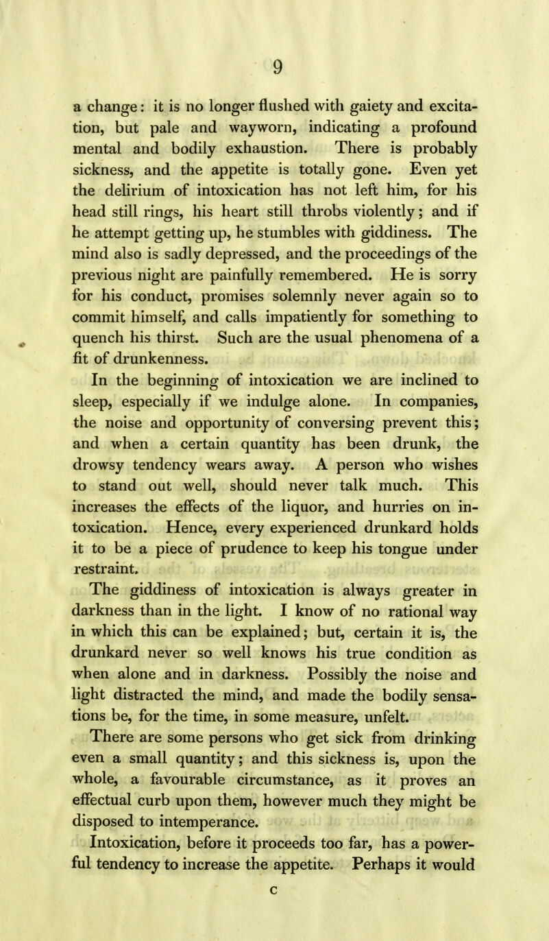 a change: it is no longer flushed with gaiety and excita- tion, but pale and wayworn, indicating a profound mental and bodily exhaustion. There is probably sickness, and the appetite is totally gone. Even yet the delirium of intoxication has not left him, for his head still rings, his heart still throbs violently; and if he attempt getting up, he stumbles with giddiness. The mind also is sadly depressed, and the proceedings of the previous night are painfully remembered. He is sorry for his conduct, promises solemnly never again so to commit himself, and calls impatiently for something to quench his thirst. Such are the usual phenomena of a fit of drunkenness. In the beginning of intoxication we are inclined to sleep, especially if we indulge alone. In companies, the noise and opportunity of conversing prevent this; and when a certain quantity has been drunk, the drowsy tendency wears away. A person who wishes to stand out well, should never talk much. This increases the effects of the liquor, and hurries on in- toxication. Hence, every experienced drunkard holds it to be a piece of prudence to keep his tongue under restraint. The giddiness of intoxication is always greater in darkness than in the light. I know of no rational way in which this can be explained; but, certain it is, the drunkard never so well knows his true condition as when alone and in darkness. Possibly the noise and light distracted the mind, and made the bodily sensa- tions be, for the time, in some measure, unfelt. There are some persons who get sick from drinking even a small quantity; and this sickness is, upon the whole, a favourable circumstance, as it proves an effectual curb upon them, however much they might be disposed to intemperance. Intoxication, before it proceeds too far, has a power- ful tendency to increase the appetite. Perhaps it would c