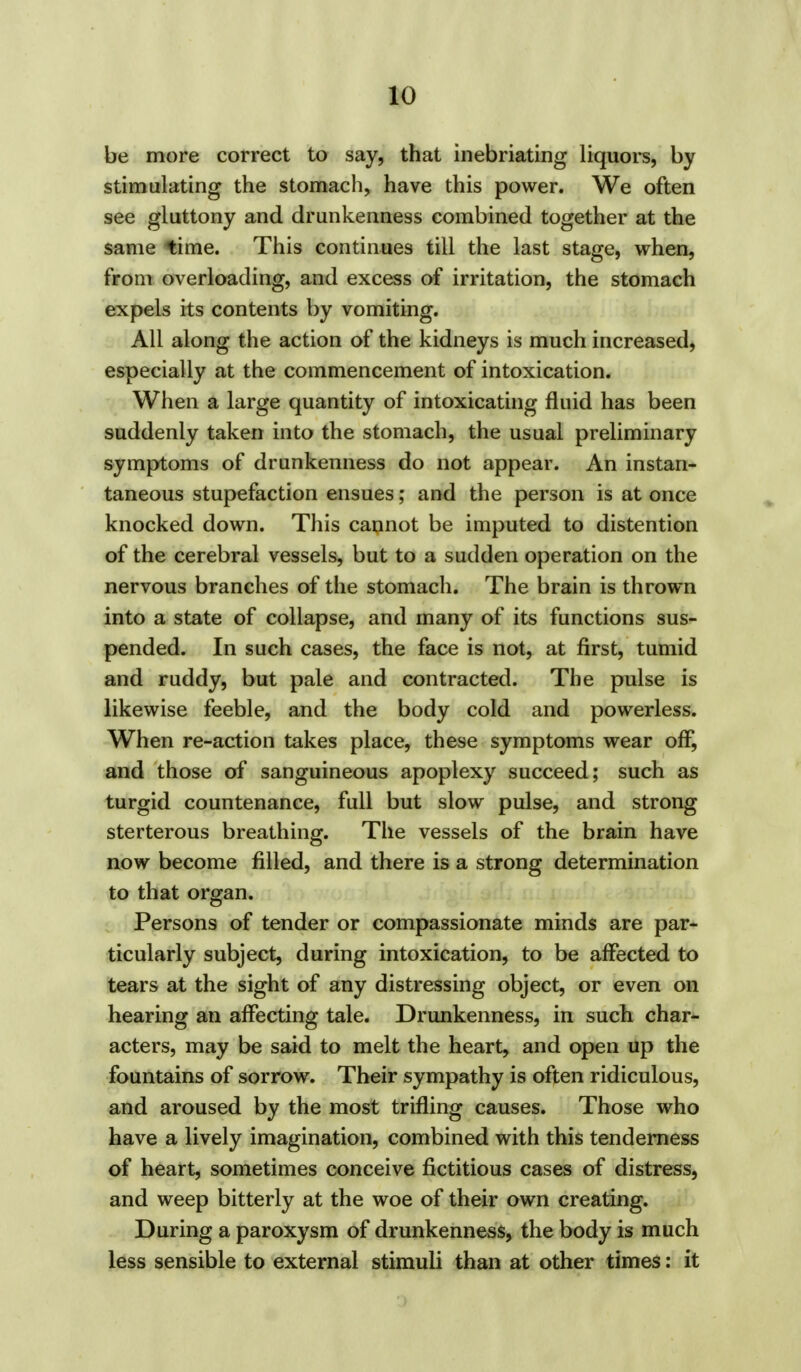 be more correct to say, that inebriating liquors, by stimulating the stomach, have this power. We often see gluttony and drunkenness combined together at the same time. This continues till the last stage, when, from overloading, and excess of irritation, the stomach expels its contents by vomiting. All along the action of the kidneys is much increased, especially at the commencement of intoxication. When a large quantity of intoxicating fluid has been suddenly taken into the stomach, the usual preliminary symptoms of drunkenness do not appear. An instan- taneous stupefaction ensues; and the person is at once knocked down. This cannot be imputed to distention of the cerebral vessels, but to a sudden operation on the nervous branches of the stomach. The brain is thrown into a state of collapse, and many of its functions sus- pended. In such cases, the face is not, at first, tumid and ruddy, but pale and contracted. The pulse is likewise feeble, and the body cold and powerless. When re-action takes place, these symptoms wear off, and those of sanguineous apoplexy succeed; such as turgid countenance, full but slow pulse, and strong sterterous breathing. The vessels of the brain have now become filled, and there is a strong determination to that organ. Persons of tender or compassionate minds are par- ticularly subject, during intoxication, to be affected to tears at the sight of any distressing object, or even on hearing an affecting tale. Drunkenness, in such char- acters, may be said to melt the heart, and open up the fountains of sorrow. Their sympathy is often ridiculous, and aroused by the most trifling causes. Those who have a lively imagination, combined with this tenderness of heart, sometimes conceive fictitious cases of distress, and weep bitterly at the woe of their own creating. During a paroxysm of drunkenness, the body is much less sensible to external stimuli than at other times: it