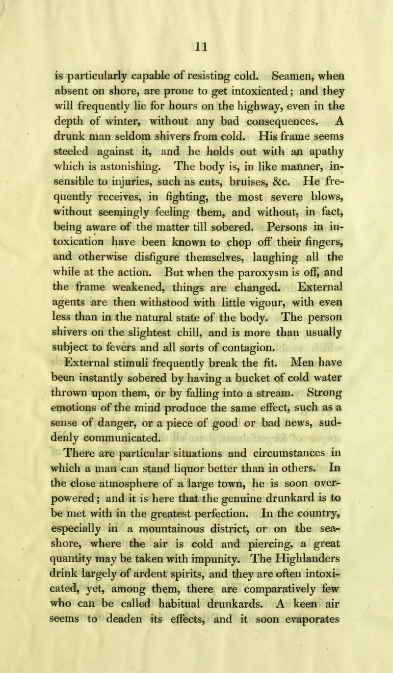 is particularly capable of resisting cold. Seamen, when absent on shore, are prone to get intoxicated; and they will frequently lie for hours on the highway, even in the depth of winter, without any bad consequences. A drunk man seldom shivers from cold. His frame seems steeled against it, and he holds out with an apathy which is astonishing. The body is, in like manner, in- sensible to injuries, such as cuts, bruises, &c. He fre- quently receives, in fighting, the most severe blows, without seemingly feeling them, and without, in fact, being aware of the matter till sobered. Persons in in- toxication have been known to chop off their fingers, and otherwise disfigure themselves, laughing all the while at the action. But when the paroxysm is off, and the frame weakened, things are changed. External agents are then withstood with little vigour, with even less than in the natural state of the body. The person shivers on the slightest chill, and is more than usually subject to fevers and all sorts of contagion. External stimuli frequently break the fit. Men have been instantly sobered by having a bucket of cold water thrown upon them, or by falling into a stream. Strong emotions of the mind produce the same effect, such as a sense of danger, or a piece of good or bad news, sud- denly communicated. There are particular situations and circumstances in which a man can stand liquor better than in others. In the close atmosphere of a large town, he is soon over- powered ; and it is here that the genuine drunkard is to be met with in the greatest perfection. In the country, especially in a mountainous district, or on the sea- shore, where the air is cold and piercing, a great quantity may be taken with impunity. The Highlanders drink largely of ardent spirits, and they are often intoxi- cated, yet, among them, there are comparatively few who can be called habitual drunkards. A keen air seems to deaden its effects, and it soon evaporates