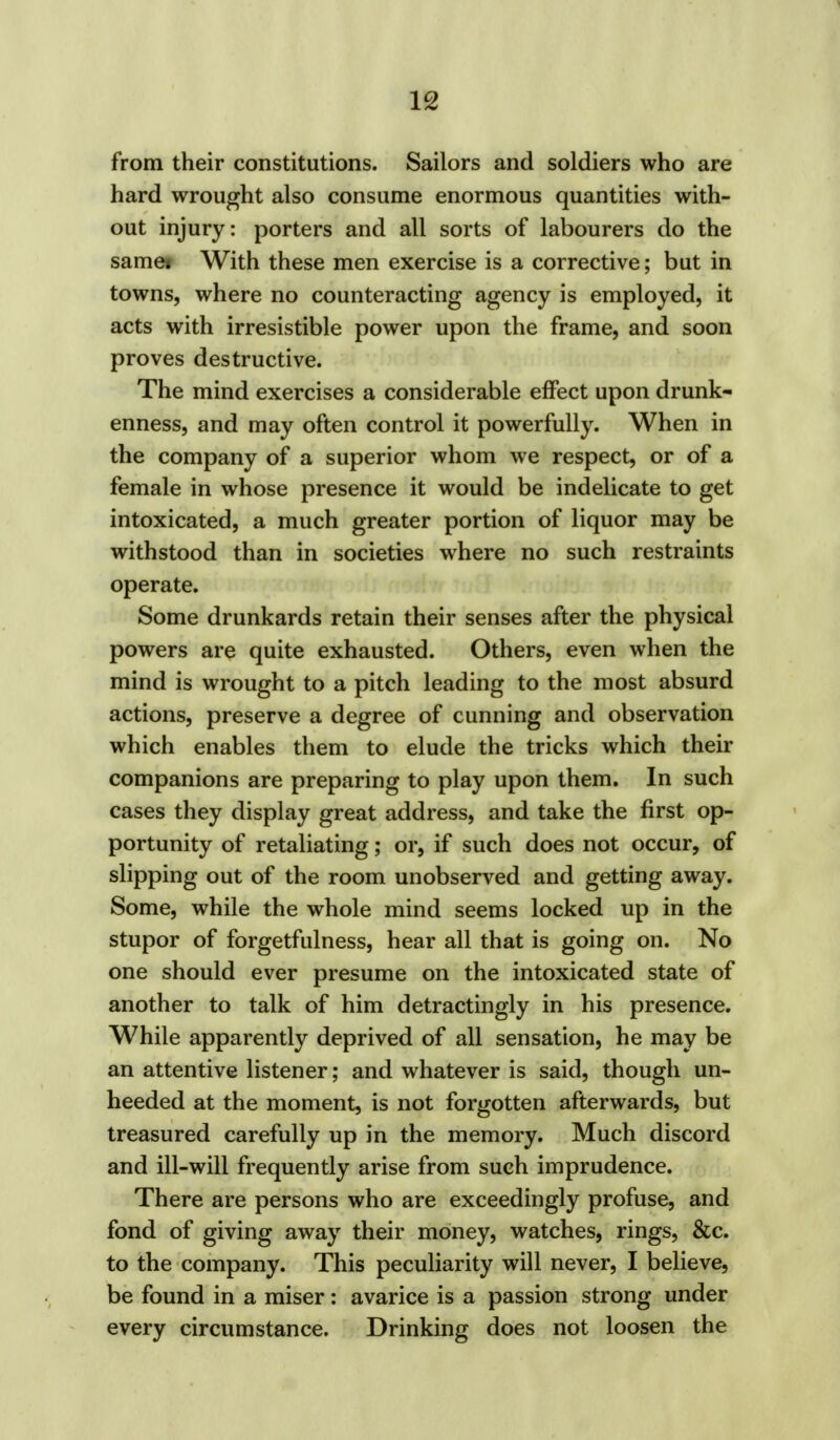 from their constitutions. Sailors and soldiers who are hard wrought also consume enormous quantities with- out injury: porters and all sorts of labourers do the samei With these men exercise is a corrective; but in towns, where no counteracting agency is employed, it acts with irresistible power upon the frame, and soon proves destructive. The mind exercises a considerable effect upon drunk- enness, and may often control it powerfully. When in the company of a superior whom we respect, or of a female in whose presence it would be indelicate to get intoxicated, a much greater portion of liquor may be withstood than in societies where no such restraints operate. Some drunkards retain their senses after the physical powers are quite exhausted. Others, even when the mind is wrought to a pitch leading to the most absurd actions, preserve a degree of cunning and observation which enables them to elude the tricks which their companions are preparing to play upon them. In such cases they display great address, and take the first op- portunity of retaliating; or, if such does not occur, of slipping out of the room unobserved and getting away. Some, while the whole mind seems locked up in the stupor of forgetfulness, hear all that is going on. No one should ever presume on the intoxicated state of another to talk of him detractingly in his presence. While apparently deprived of all sensation, he may be an attentive listener; and whatever is said, though un- heeded at the moment, is not forgotten afterwards, but treasured carefully up in the memory. Much discord and ill-will frequently arise from such imprudence. There are persons who are exceedingly profuse, and fond of giving away their money, watches, rings, &c. to the company. This peculiarity will never, I believe, be found in a miser: avarice is a passion strong under every circumstance. Drinking does not loosen the