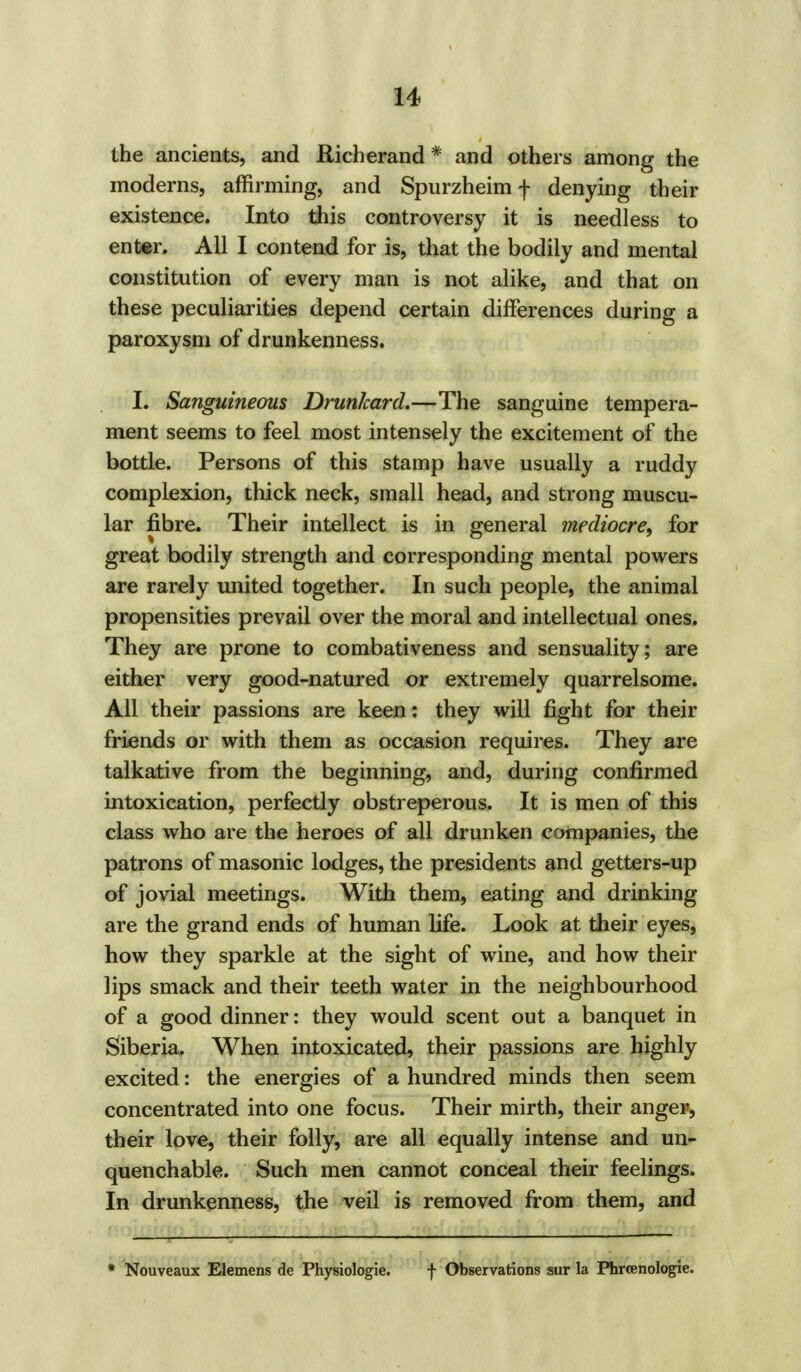 the ancients, and Richerand * and others among the moderns, affirming, and Spurzheim f denying their existence. Into this controversy it is needless to enter. All I contend for is, that the bodily and mental constitution of every man is not alike, and that on these peculiarities depend certain differences during a paroxysm of drunkenness. I. Sanguineous Drunkard.—The sanguine tempera- ment seems to feel most intensely the excitement of the bottle. Persons of this stamp have usually a ruddy complexion, thick neck, small head, and strong muscu- lar fibre. Their intellect is in general mediocre, for great bodily strength and corresponding mental powers are rarely united together. In such people, the animal propensities prevail over the moral and intellectual ones. They are prone to combativeness and sensuality; are either very good-natured or extremely quarrelsome. All their passions are keen: they will fight for their friends or with them as occasion requires. They are talkative from the beginning, and, during confirmed intoxication, perfectly obstreperous. It is men of this class who are the heroes of all drunken companies, the patrons of masonic lodges, the presidents and getters-up of jovial meetings. With them, eating and drinking are the grand ends of human life. Look at their eyes, how they sparkle at the sight of wine, and how their lips smack and their teeth water in the neighbourhood of a good dinner: they would scent out a banquet in Siberia. When intoxicated, their passions are highly excited: the energies of a hundred minds then seem concentrated into one focus. Their mirth, their anger, their love, their folly, are all equally intense and un- quenchable. Such men cannot conceal their feelings. In drunkenness, the veil is removed from them, and * Nouveaux Elemens de Physiologic f Observations sur la Phrcenologie.