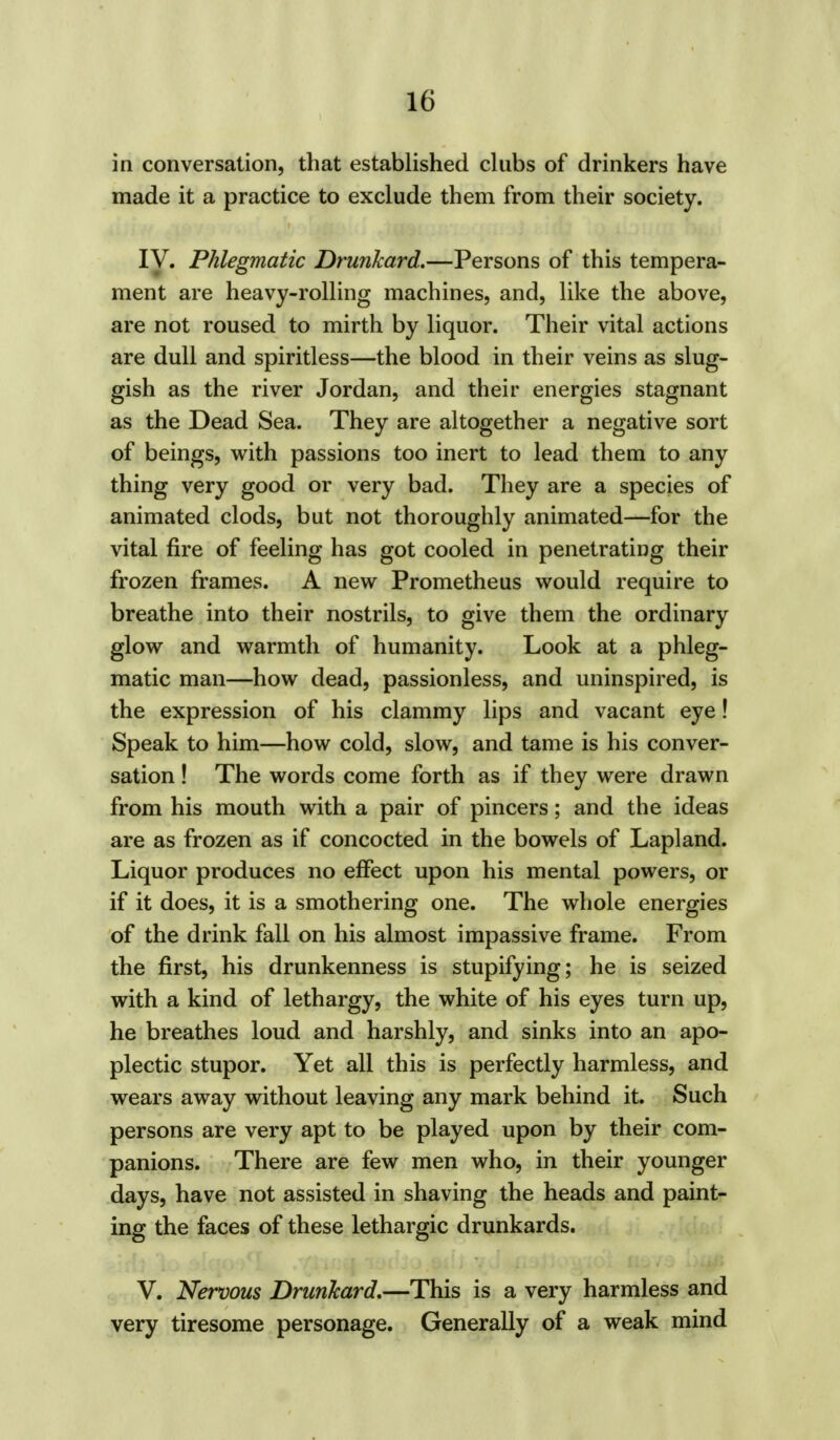 in conversation, that established clubs of drinkers have made it a practice to exclude them from their society. IV. Phlegmatic Drunkard.—Persons of this tempera- ment are heavy-rolling machines, and, like the above, are not roused to mirth by liquor. Their vital actions are dull and spiritless—the blood in their veins as slug- gish as the river Jordan, and their energies stagnant as the Dead Sea. They are altogether a negative sort of beings, with passions too inert to lead them to any thing very good or very bad. They are a species of animated clods, but not thoroughly animated—for the vital fire of feeling has got cooled in penetrating their frozen frames. A new Prometheus would require to breathe into their nostrils, to give them the ordinary glow and warmth of humanity. Look at a phleg- matic man—how dead, passionless, and uninspired, is the expression of his clammy lips and vacant eye! Speak to him—how cold, slow, and tame is his conver- sation ! The words come forth as if they were drawn from his mouth with a pair of pincers; and the ideas are as frozen as if concocted in the bowels of Lapland. Liquor produces no effect upon his mental powers, or if it does, it is a smothering one. The whole energies of the drink fall on his almost impassive frame. From the first, his drunkenness is stupifying; he is seized with a kind of lethargy, the white of his eyes turn up, he breathes loud and harshly, and sinks into an apo- plectic stupor. Yet all this is perfectly harmless, and wears away without leaving any mark behind it. Such persons are very apt to be played upon by their com- panions. There are few men who, in their younger days, have not assisted in shaving the heads and paint- ing the faces of these lethargic drunkards. V. Nervous Drunkard.—This is a very harmless and very tiresome personage. Generally of a weak mind