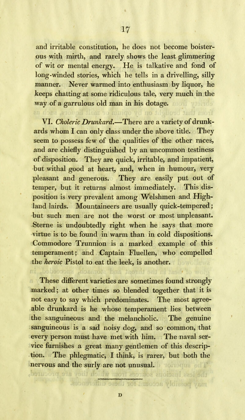 and irritable constitution, he does not become boister- ous with mirth, and rarely shows the least glimmering of wit or mental energy. He is talkative and fond of long-winded stories, which he tells in a drivelling, silly manner. Never warmed into enthusiasm by liquor, he keeps chatting at some ridiculous tale, very much in the way of a garrulous old man in his dotage. VI. Choleric Drunkard.—There are a variety of drunk- ards whom I can only class under the above title. They seem to possess few of the qualities of the other races, and are chiefly distinguished by an uncommon testiness of disposition. They are quick, irritable, and impatient, but withal good at heart, and, when in humour, very pleasant and generous. They are easily put out of temper, but it returns almost immediately. This dis- position is very prevalent among Welshmen and High- land lairds. Mountaineers are usually quick-tempered; but such men are not the worst or most unpleasant. Sterne is undoubtedly right when he says that more virtue is to be found in warm than in cold dispositions. Commodore Trunnion is a marked example of this temperament; and Captain Fluellen, who compelled the heroic Pistol to eat the leek, is another. These different varieties are sometimes found strongly marked; at other times so blended together that it is not easy to say which predominates. The most agree- able drunkard is he whose temperament lies between the sanguineous and the melancholic. The genuine sanguineous is a sad noisy dog, and so common, that every person must have met with him. The naval ser- vice furnishes a great many gentlemen of this descrip- tion. The phlegmatic, I think, is rarer, but both the nervous and the surly are not unusual. D