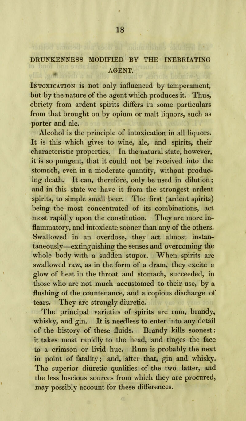 DRUNKENNESS MODIFIED BY THE INEBRIATING AGENT. Intoxication is not only influenced by temperament, but by the nature of the agent which produces it. Thus, ebriety from ardent spirits differs in some particulars from that brought on by opium or malt liquors, such as porter and ale. Alcohol is the principle of intoxication in all liquors. It is this which gives to wine, ale, and spirits, their characteristic properties. In the natural state, however, it is so pungent, that it could not be received into the stomach, even in a moderate quantity, without produc- ing death. It can, therefore, only be used in dilution; and in this state we have it from the strongest ardent spirits, to simple small beer. The first (ardent spirits) being the most concentrated of its combinations, act most rapidly upon the constitution. They are more in- flammatory, and intoxicate sooner than any of the others. Swallowed in an overdose, they act almost instan- taneously—extinguishing the senses and overcoming the whole body with a sudden stupor. When spirits are swallowed raw, as in the form of a dram, they excite a glow of heat in the throat and stomach, succeeded, in those who are not much accustomed to their use, by a flushing of the countenance, and a copious discharge of tears. They are strongly diuretic. The principal varieties of spirits are rum, brandy, whisky, and gin. It is needless to enter into any detail of the history of these fluids. Brandy kills soonest: it takes most rapidly to the head, and tinges the face to a crimson or livid hue. Rum is probably the next in point of fatality; and, after that, gin and whisky. The superior diuretic qualities of the two latter, and the less luscious sources from which they are procured, may possibly account for these differences.