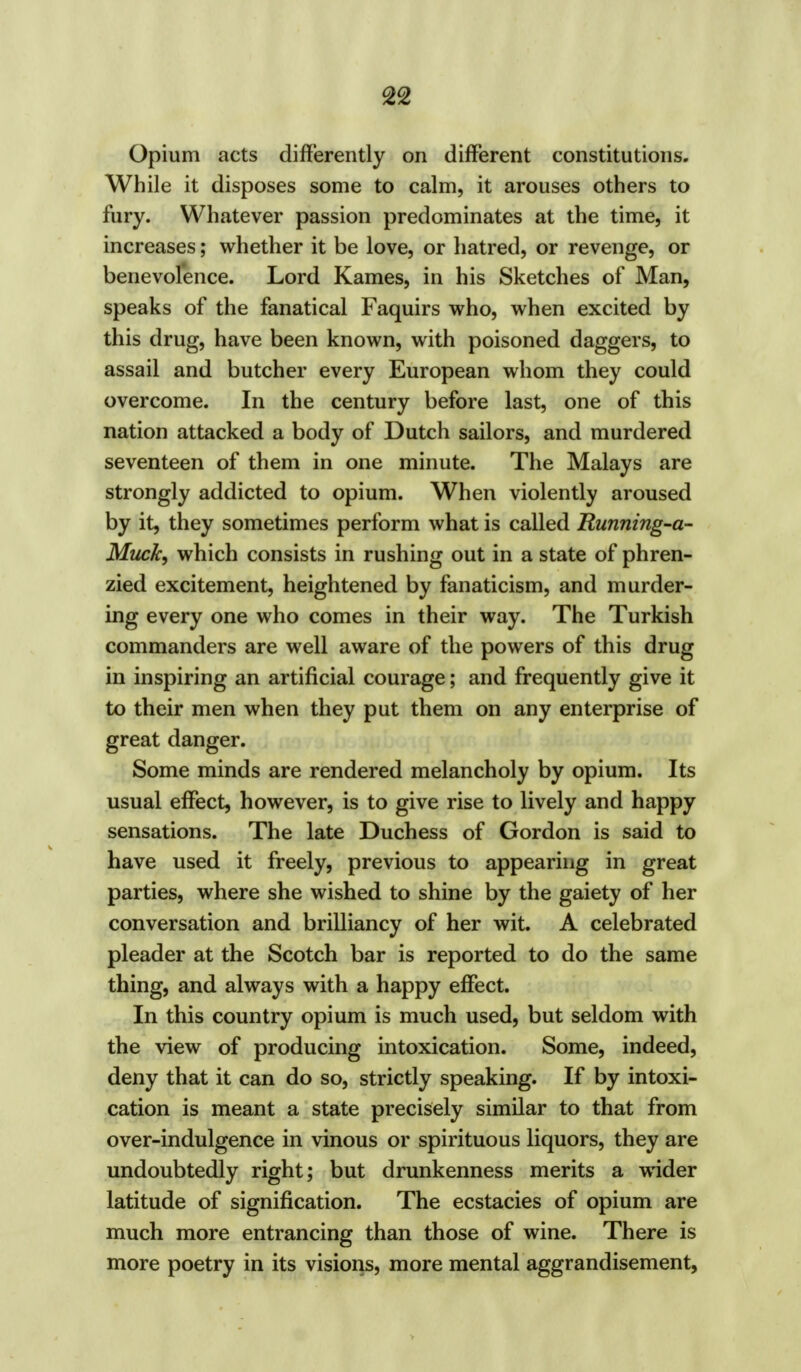 Opium acts differently on different constitutions. While it disposes some to calm, it arouses others to fury. Whatever passion predominates at the time, it increases; whether it be love, or hatred, or revenge, or benevolence. Lord Kames, in his Sketches of Man, speaks of the fanatical Faquirs who, when excited by this drug, have been known, with poisoned daggers, to assail and butcher every European whom they could overcome. In the century before last, one of this nation attacked a body of Dutch sailors, and murdered seventeen of them in one minute. The Malays are strongly addicted to opium. When violently aroused by it, they sometimes perform what is called Running-a- Muck, which consists in rushing out in a state of phren- zied excitement, heightened by fanaticism, and murder- ing every one who comes in their way. The Turkish commanders are well aware of the powers of this drug in inspiring an artificial courage; and frequently give it to their men when they put them on any enterprise of great danger. Some minds are rendered melancholy by opium. Its usual effect, however, is to give rise to lively and happy sensations. The late Duchess of Gordon is said to have used it freely, previous to appearing in great parties, where she wished to shine by the gaiety of her conversation and brilliancy of her wit. A celebrated pleader at the Scotch bar is reported to do the same thing, and always with a happy effect. In this country opium is much used, but seldom with the view of producing intoxication. Some, indeed, deny that it can do so, strictly speaking. If by intoxi- cation is meant a state precisely similar to that from over-indulgence in vinous or spirituous liquors, they are undoubtedly right; but drunkenness merits a wider latitude of signification. The ecstacies of opium are much more entrancing than those of wine. There is more poetry in its visions, more mental aggrandisement,