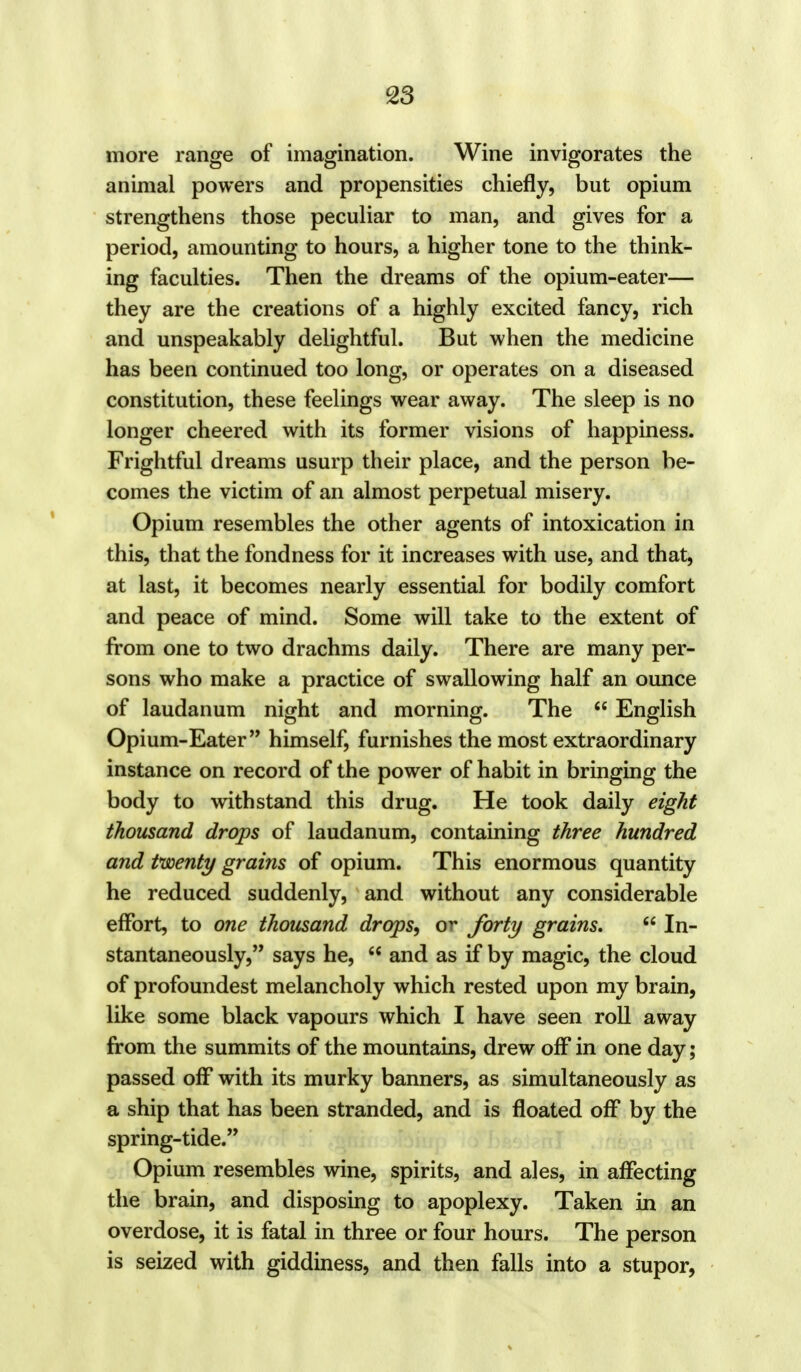 more range of imagination. Wine invigorates the animal powers and propensities chiefly, but opium strengthens those peculiar to man, and gives for a period, amounting to hours, a higher tone to the think- ing faculties. Then the dreams of the opium-eater— they are the creations of a highly excited fancy, rich and unspeakably delightful. But when the medicine has been continued too long, or operates on a diseased constitution, these feelings wear away. The sleep is no longer cheered with its former visions of happiness. Frightful dreams usurp their place, and the person be- comes the victim of an almost perpetual misery. Opium resembles the other agents of intoxication in this, that the fondness for it increases with use, and that, at last, it becomes nearly essential for bodily comfort and peace of mind. Some will take to the extent of from one to two drachms daily. There are many per- sons who make a practice of swallowing half an ounce of laudanum night and morning. The  English Opium-Eater himself, furnishes the most extraordinary instance on record of the power of habit in bringing the body to withstand this drug. He took daily eight thousand drops of laudanum, containing three hundred and twenty grains of opium. This enormous quantity he reduced suddenly, and without any considerable effort, to one thousand drops, or forty grains.  In- stantaneously, says he,  and as if by magic, the cloud of profoundest melancholy which rested upon my brain, like some black vapours which I have seen roll away from the summits of the mountains, drew off in one day; passed off with its murky banners, as simultaneously as a ship that has been stranded, and is floated off by the spring-tide. Opium resembles wine, spirits, and ales, in affecting the brain, and disposing to apoplexy. Taken in an overdose, it is fatal in three or four hours. The person is seized with giddiness, and then falls into a stupor,