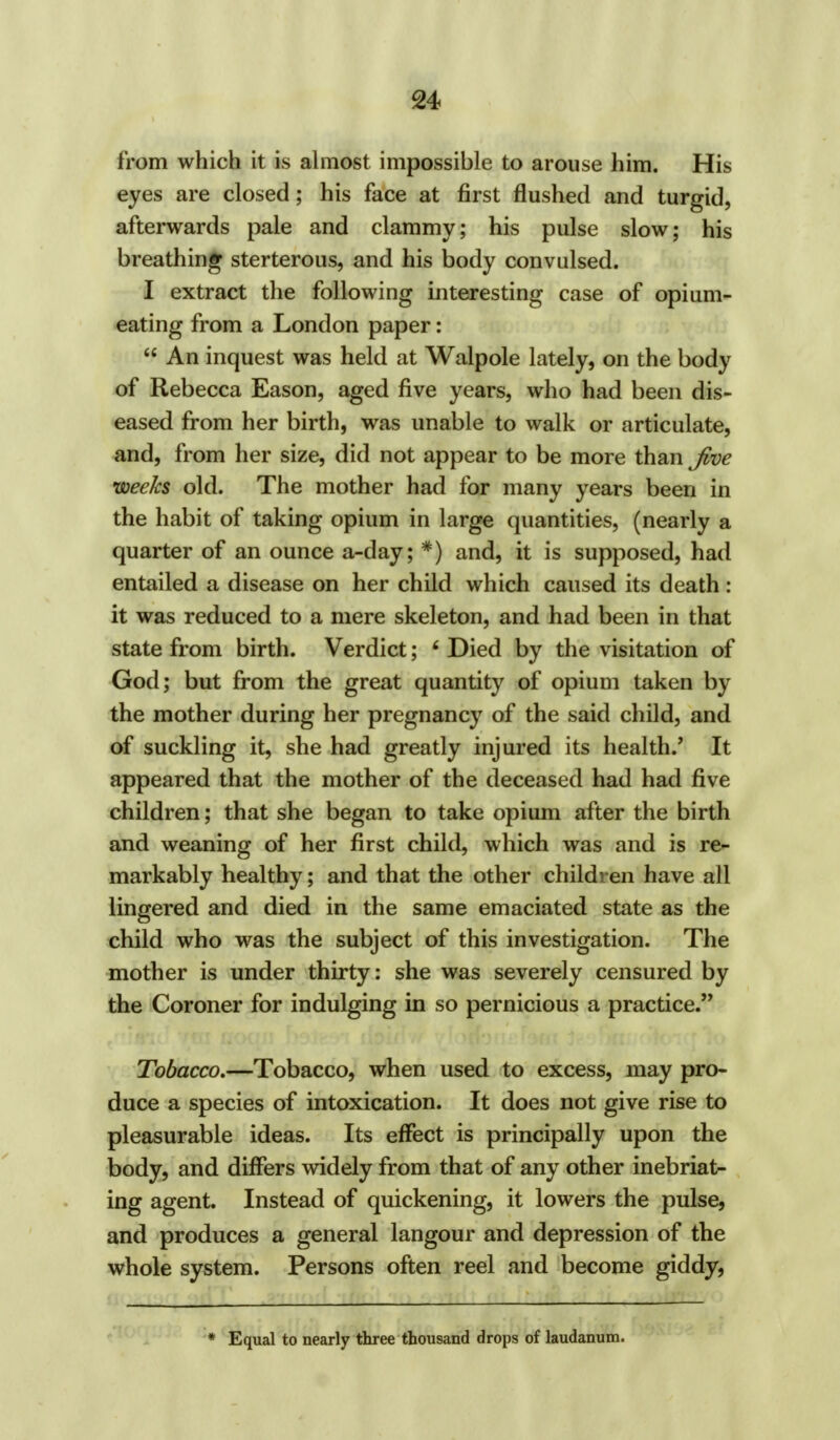 from which it is almost impossible to arouse him. His eyes are closed; his face at first flushed and turgid, afterwards pale and clammy; his pulse slow; his breathing sterterous, and his body convulsed. I extract the following interesting case of opium- eating from a London paper: An inquest was held at Walpole lately, on the body of Rebecca Eason, aged five years, who had been dis- eased from her birth, was unable to walk or articulate, and, from her size, did not appear to be more than Jive weeks old. The mother had for many years been in the habit of taking opium in large quantities, (nearly a quarter of an ounce a-day; *) and, it is supposed, had entailed a disease on her child which caused its death: it was reduced to a mere skeleton, and had been in that state from birth. Verdict; ' Died by the visitation of God; but from the great quantity of opium taken by the mother during her pregnancy of the said child, and of suckling it, she had greatly injured its health.' It appeared that the mother of the deceased had had five children; that she began to take opium after the birth and weaning of her first child, which was and is re- markably healthy; and that the other children have all lingered and died in the same emaciated state as the child who was the subject of this investigation. The mother is under thirty: she was severely censured by the Coroner for indulging in so pernicious a practice. Tobacco.—Tobacco, when used to excess, may pro- duce a species of intoxication. It does not give rise to pleasurable ideas. Its effect is principally upon the body, and differs widely from that of any other inebriat- ing agent. Instead of quickening, it lowers the pulse, and produces a general langour and depression of the whole system. Persons often reel and become giddy, * Equal to nearly three thousand drops of laudanum.