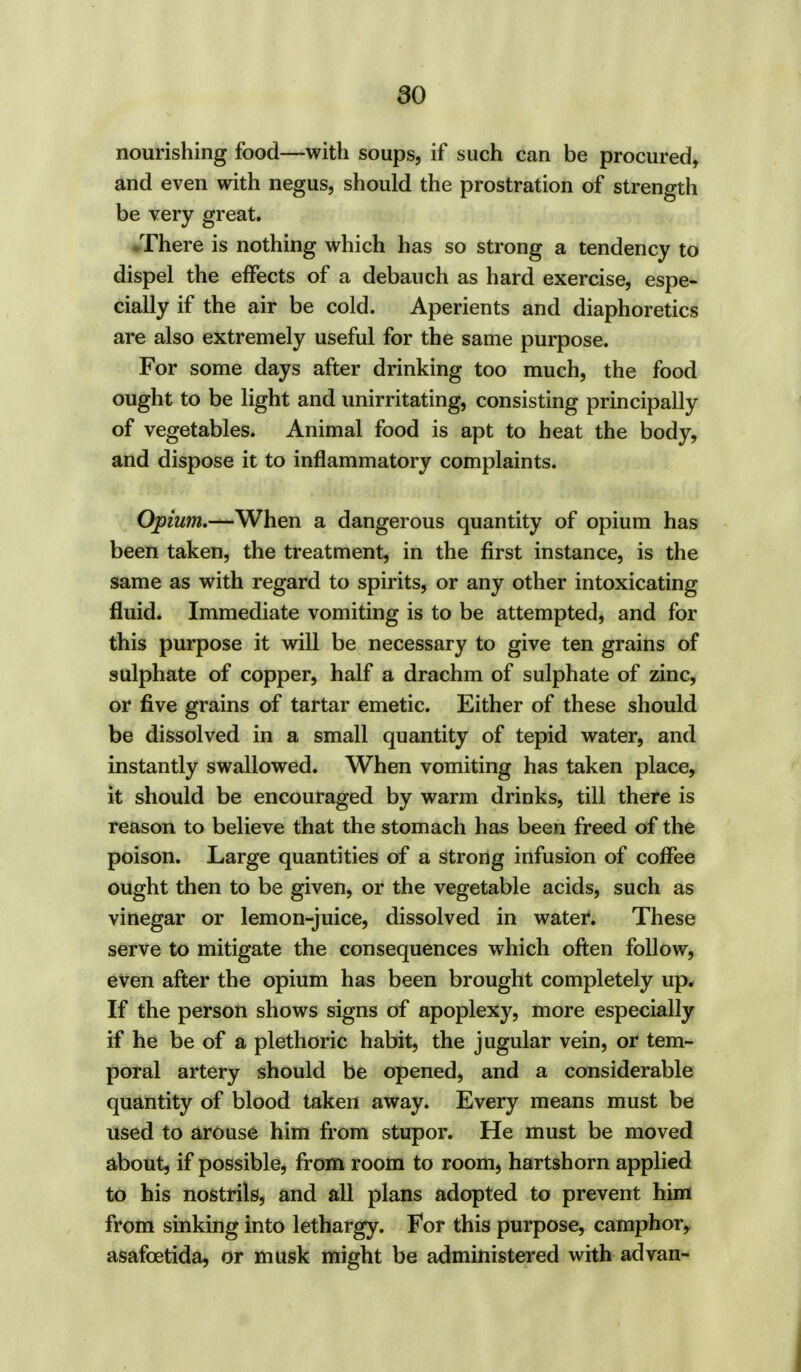nourishing food—with soups, if such can be procured, and even with negus, should the prostration of strength be very great. There is nothing which has so strong a tendency to dispel the effects of a debauch as hard exercise, espe- cially if the air be cold. Aperients and diaphoretics are also extremely useful for the same purpose. For some days after drinking too much, the food ought to be light and unirritating, consisting principally of vegetables. Animal food is apt to heat the body, and dispose it to inflammatory complaints. Opium,—When a dangerous quantity of opium has been taken, the treatment, in the first instance, is the same as with regard to spirits, or any other intoxicating fluid. Immediate vomiting is to be attempted, and for this purpose it will be necessary to give ten grains of sulphate of copper, half a drachm of sulphate of zinc, or five grains of tartar emetic. Either of these should be dissolved in a small quantity of tepid water, and instantly swallowed. When vomiting has taken place, it should be encouraged by warm drinks, till there is reason to believe that the stomach has been freed of the poison. Large quantities of a strong infusion of coffee ought then to be given, or the vegetable acids, such as vinegar or lemon-juice, dissolved in water. These serve to mitigate the consequences which often follow, even after the opium has been brought completely up. If the person shows signs of apoplexy, more especially if he be of a plethoric habit, the jugular vein, or tem- poral artery should be opened, and a considerable quantity of blood taken away. Every means must be used to arouse him from stupor. He must be moved about, if possible, from room to room, hartshorn applied to his nostrils, and all plans adopted to prevent him from sinking into lethargy. For this purpose, camphor, asafcetida, or musk might be administered with advan-