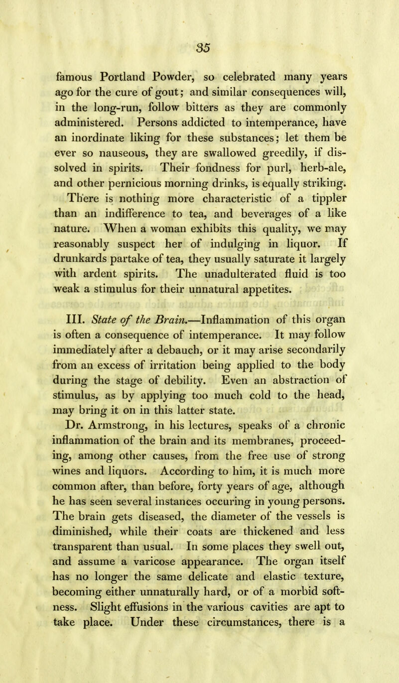 famous Portland Powder, so celebrated many years ago for the cure of gout; and similar consequences will, in the long-run, follow bitters as they are commonly administered. Persons addicted to intemperance, have an inordinate liking for these substances; let them be ever so nauseous, they are swallowed greedily, if dis- solved in spirits. Their fondness for purl, herb-ale, and other pernicious morning drinks, is equally striking. There is nothing more characteristic of a tippler than an indifference to tea, and beverages of a like nature. When a woman exhibits this quality, we may reasonably suspect her of indulging in liquor. If drunkards partake of tea, they usually saturate it largely with ardent spirits. The unadulterated fluid is too weak a stimulus for their unnatural appetites. III. State of the Brain.—Inflammation of this organ is often a consequence of intemperance. It may follow immediately after a debauch, or it may arise secondarily from an excess of irritation being applied to the body during the stage of debility. Even an abstraction of stimulus, as by applying too much cold to the head, may bring it on in this latter state. Dr. Armstrong, in his lectures, speaks of a chronic inflammation of the brain and its membranes, proceed- ing, among other causes, from the free use of strong wines and liquors. According to him, it is much more common after, than before, forty years of age, although he has seen several instances occuring in young persons. The brain gets diseased, the diameter of the vessels is diminished, while their coats are thickened and less transparent than usual. In some places they swell out, and assume a varicose appearance. The organ itself has no longer the same delicate and elastic texture, becoming either unnaturally hard, or of a morbid soft- ness. Slight effusions in the various cavities are apt to take place. Under these circumstances, there is a