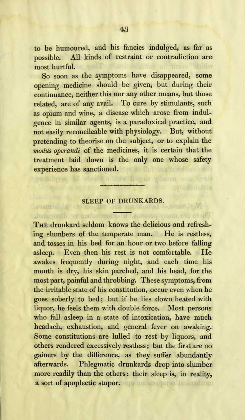 to be humoured, and his fancies indulged, as far as possible. All kinds of restraint or contradiction are most hurtful. So soon as the symptoms have disappeared, some opening medicine should be given, but during their continuance, neither this nor any other means, but those related, are of any avail. To cure by stimulants, such as opium and wine, a disease which arose from indul- gence in similar agents, is a paradoxical practice, and not easily reconcileable with physiology. But, without pretending to theorise on the subject, or to explain the modus operandi of the medicines, it is certain that the treatment laid down is the only one whose safety experience has sanctioned. SLEEP OF DRUNKARDS. The drunkard seldom knows the delicious and refresh- ing slumbers of the temperate man. He is restless, and tosses in his bed for an hour or two before falling asleep. Even then his rest is not comfortable. He awakes frequently during night, and each time his mouth is dry, his skin parched, and his head, for the most part, painful and throbbing. These symptoms, from the irritable state of his constitution, occur even when he goes soberly to bed; but if he lies down heated with liquor, he feels them with double force. Most persons who fall asleep in a stats of intoxication, have much headach, exhaustion, and general fever on awaking. Some constitutions are lulled to rest by liquors, and others rendered excessively restless; but the first are no gainers by the difference, as they suffer abundantly afterwards. Phlegmatic drunkards drop into slumber more readily than the others: their sleep is, in reality, a sort of apoplectic stupor.