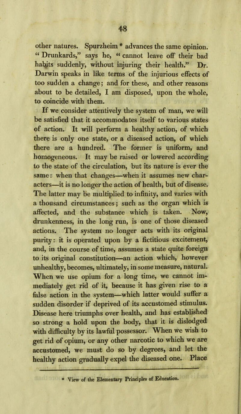 other natures. Spurzheim * advances the same opinion. Drunkards, says he, cannot leave off their bad hatyts suddenly, without injuring their health. Dr. Darwin speaks in like terms of the injurious effects of too sudden a change; and for these, and other reasons about to be detailed, I am disposed, upon the whole, to coincide with them. If we consider attentively the system of man, we will be satisfied that it accommodates itself to various states of action. It will perform a healthy action, of which there is only one state, or a diseased action, of which there are a hundred. The former is uniform, and homogeneous. It may be raised or lowered according to the state of the circulation, but its nature is ever the same: when that changes—when it assumes new char- acters—it is no longer the action of health, but of disease. The latter may be multiplied to infinity, and varies with a thousand circumstances; such as the organ which is affected, and the substance which is taken. Now, drunkenness, in the long run, is one of those diseased actions. The system no longer acts with its original purity: it is operated upon by a fictitious excitement, and, in the course of time, assumes a state quite foreign to its original constitution—an action which, however unhealthy, becomes, ultimately, in some measure, natural. When we use opium for a long time, we cannot im- mediately get rid of it, because it has given rise to a false action in the system—which latter would suffer a sudden disorder if deprived of its accustomed stimulus. Disease here triumphs over health, and has established so strong a hold upon the body, that it is dislodged with difficulty by its lawful possessor. When we wish to get rid of opium, or any other narcotic to which we are accustomed, we must do so by degrees, and let the healthy action gradually expel the diseased one. Place * View of the Elementary Principles of Education.