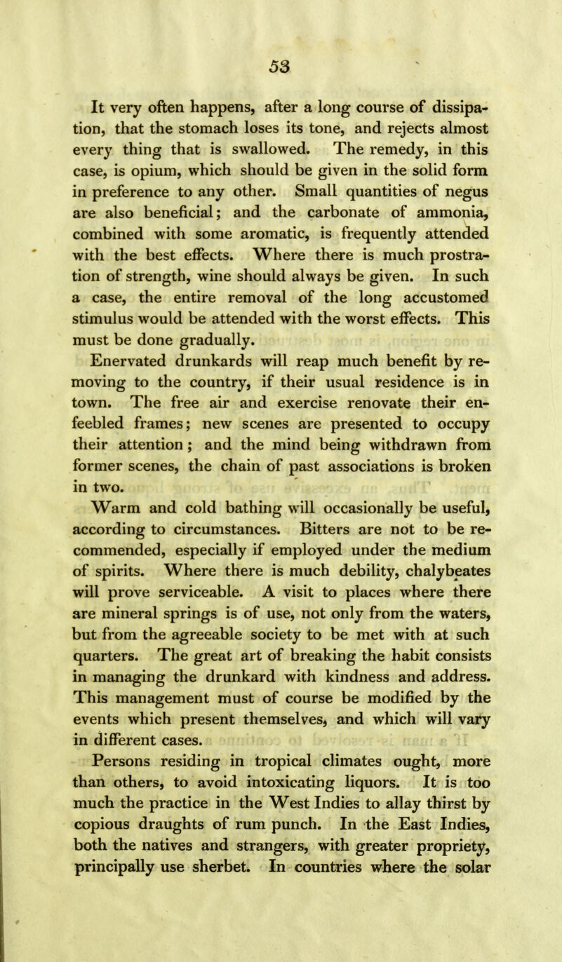 It very often happens, after a long course of dissipa- tion, that the stomach loses its tone, and rejects almost every thing that is swallowed. The remedy, in this case, is opium, which should be given in the solid form in preference to any other. Small quantities of negus are also beneficial; and the carbonate of ammonia, combined with some aromatic, is frequently attended with the best effects. Where there is much prostra- tion of strength, wine should always be given. In such a case, the entire removal of the long accustomed stimulus would be attended with the worst effects. This must be done gradually. Enervated drunkards will reap much benefit by re- moving to the country, if their usual residence is in town. The free air and exercise renovate their en- feebled frames; new scenes are presented to occupy their attention; and the mind being withdrawn from former scenes, the chain of past associations is broken in two. Warm and cold bathing will occasionally be useful, according to circumstances. Bitters are not to be re- commended, especially if employed under the medium of spirits. Where there is much debility, chalybeates will prove serviceable. A visit to places where there are mineral springs is of use, not only from the waters, but from the agreeable society to be met with at such quarters. The great art of breaking the habit consists in managing the drunkard with kindness and address. This management must of course be modified by the events which present themselves, and which will vary in different cases. Persons residing in tropical climates ought, more than others, to avoid intoxicating liquors. It is too much the practice in the West Indies to allay thirst by copious draughts of rum punch. In the East Indies, both the natives and strangers, with greater propriety, principally use sherbet. In countries where the solar