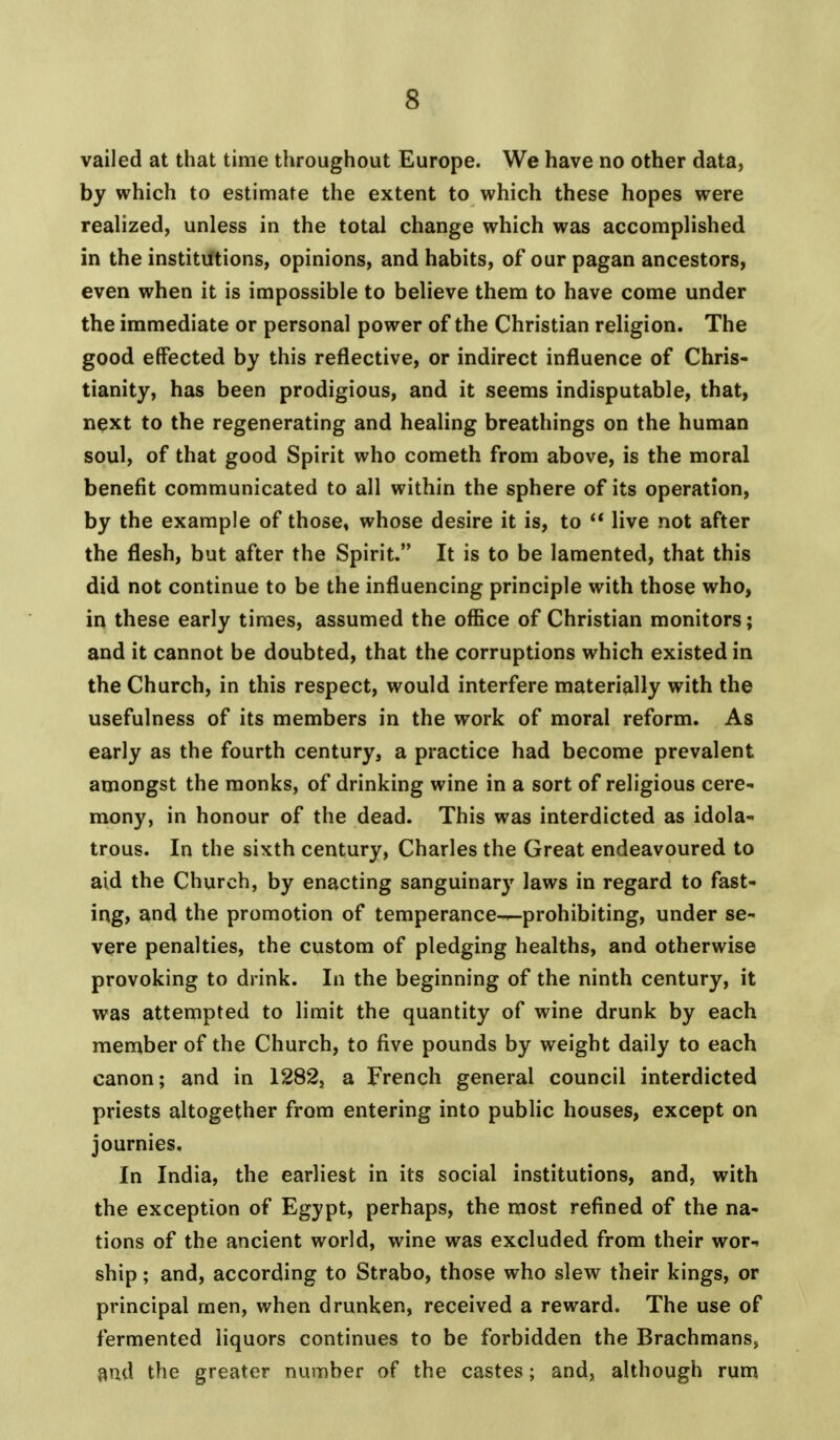 vailed at that time throughout Europe. We have no other data, by which to estimate the extent to which these hopes were realized, unless in the total change which was accomplished in the institutions, opinions, and habits, of our pagan ancestors, even when it is impossible to believe them to have come under the immediate or personal power of the Christian religion. The good effected by this reflective, or indirect influence of Chris- tianity, has been prodigious, and it seems indisputable, that, next to the regenerating and healing breathings on the human soul, of that good Spirit who cometh from above, is the moral benefit communicated to all within the sphere of its operation, by the example of those, whose desire it is, to  live not after the flesh, but after the Spirit. It is to be lamented, that this did not continue to be the influencing principle with those who, in these early times, assumed the office of Christian monitors; and it cannot be doubted, that the corruptions which existed in the Church, in this respect, would interfere materially with the usefulness of its members in the work of moral reform. As early as the fourth century, a practice had become prevalent amongst the monks, of drinking wine in a sort of religious cere- mony, in honour of the dead. This was interdicted as idola- trous. In the sixth century, Charles the Great endeavoured to aid the Church, by enacting sanguinary laws in regard to fast- ing, and the promotion of temperance-^-prohibiting, under se- vere penalties, the custom of pledging healths, and otherwise provoking to drink. In the beginning of the ninth century, it was attempted to limit the quantity of wine drunk by each member of the Church, to five pounds by weight daily to each canon; and in 1282, a French general council interdicted priests altogether from entering into public houses, except on journies. In India, the earliest in its social institutions, and, with the exception of Egypt, perhaps, the most refined of the na- tions of the ancient world, wine was excluded from their wor-> ship; and, according to Strabo, those who slew their kings, or principal men, when drunken, received a reward. The use of fermented liquors continues to be forbidden the Brachmans, and the greater numher of the castes; and, although rum