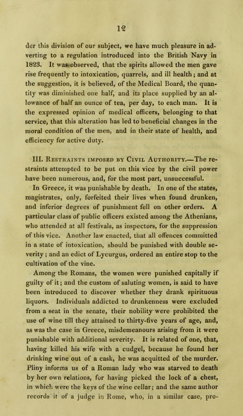 der this division of our subject, we have much pleasure in ad- verting to a regulation introduced into the British Navy in 1823. It was. observed, that the spirits allowed the men gave rise frequently to intoxication, quarrels, and ill health; and at the suggestion, it is believed, of the Medical Board, the quan- tit}' was diminished one half, and its place supplied by an al- lowance of half an ounce of tea, per day, to each man. It is the expressed opinion of medical officers, belonging to that service, that this alteration has led to beneficial changes in the moral condition of the men, and in their state of health, and efficiency for active duty. III. Restraints imposed by Civil Authority.—The re- straints attempted to be put on this vice by the civil power have been numerous, and, for the most part, unsuccessful. In Greece, it was punishable by death. In one of the states, magistrates, only, forfeited their lives when found drunken, and inferior degrees of punishment fell on other orders. A particular class of public officers existed among the Athenians, who attended at all festivals, as inspectors, for the suppression of this vice. Another law enacted, that all offences committed in a state of intoxication, should be punished with double se- verity ; and an edict of Lycurgus, ordered an entire stop to the cultivation of the vine. Among the Romans, the women were punished capitally if guilty of it; and the custom of saluting women, is said to have been introduced to discover whether they drank spirituous liquors. Individuals addicted to drunkenness were excluded from a seat in the senate, their nobility were prohibited the use of wine till they attained to thirty-five years of age, and, as was the case in Greece, misdemeanours arising from it were punishable with additional severity. It is related of one, that, having killed his wife with a cudgel, because he found her drinking wine out of a cask, he was acquitted of the murder. Pliny informs us of a Roman lady who was starved to death by her own relations, for having picked the lock of a chest, in which were the keys of the wine cellar; and the same author records it of a judge in Rome, who, in a similar case, pro-