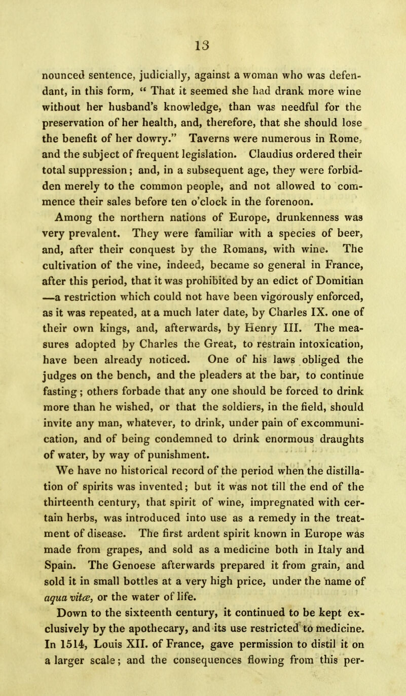 nounced sentence, judicially, against a woman who was defen- dant, in this form,  That it seemed she had drank more wine without her husband's knowledge, than was needful for the preservation of her health, and, therefore, that she should lose the benefit of her dowry. Taverns were numerous in Rome, and the subject of frequent legislation. Claudius ordered their total suppression; and, in a subsequent age, they were forbid- den merely to the common people, and not allowed to com- mence their sales before ten o'clock in the forenoon. Among the northern nations of Europe, drunkenness was very prevalent. They were familiar with a species of beer, and, after their conquest by the Romans, with wine. The cultivation of the vine, indeed, became so general in France, after this period, that it was prohibited by an edict of Domitian —a restriction which could not have been vigorously enforced, as it was repeated, at a much later date, by Charles IX. one of their own kings, and, afterwards, by Henry III. The mea- sures adopted by Charles the Great, to restrain intoxication, have been already noticed. One of his laws obliged the judges on the bench, and the pleaders at the bar, to continue fasting; others forbade that any one should be forced to drink more than he wished, or that the soldiers, in the field, should invite any man, whatever, to drink, under pain of excommuni- cation, and of being condemned to drink enormous draughts of water, by way of punishment. We have no historical record of the period when the distilla- tion of spirits was invented; but it was not till the end of the thirteenth century, that spirit of wine, impregnated with cer- tain herbs, was introduced into use as a remedy in the treat- ment of disease. The first ardent spirit known in Europe was made from grapes, and sold as a medicine both in Italy and Spain. The Genoese afterwards prepared it from grain, and sold it in small bottles at a very high price, under the name of aqua vitce, or the water of life. Down to the sixteenth century, it continued to be kept ex- clusively by the apothecary, and its use restricted to medicine. In 1514, Louis XII. of France, gave permission to distil it on a larger scale; and the consequences flowing from this per-