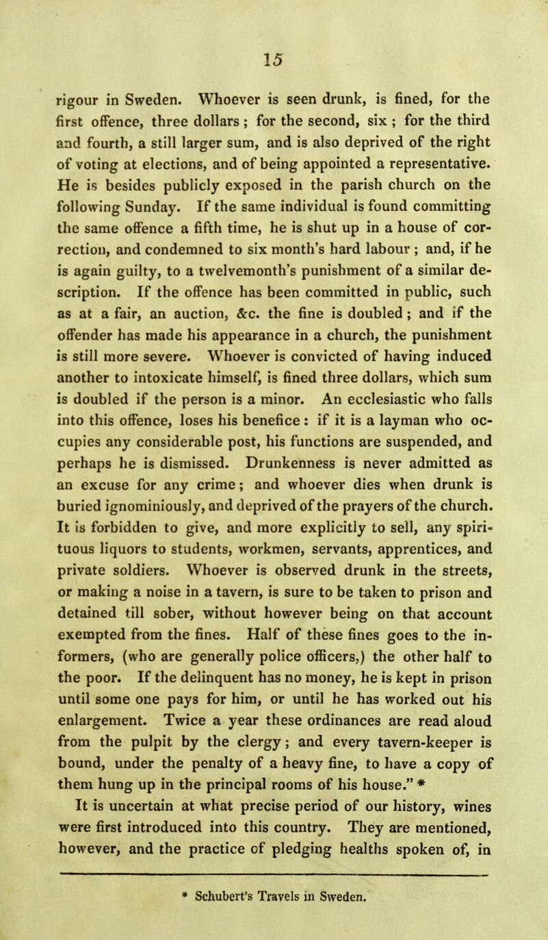 rigour in Sweden. Whoever is seen drunk, is fined, for the first offence, three dollars ; for the second, six ; for the third and fourth, a still larger sum, and is also deprived of the right of voting at elections, and of being appointed a representative. He is besides publicly exposed in the parish church on the following Sunday. If the same individual is found committing the same offence a fifth time, he is shut up in a house of cor- rection, and condemned to six month's hard labour ; and, if he is again guilty, to a twelvemonth's punishment of a similar de- scription. If the offence has been committed in public, such as at a fair, an auction, &c. the fine is doubled ; and if the offender has made his appearance in a church, the punishment is still more severe. Whoever is convicted of having induced another to intoxicate himself, is fined three dollars, which sum is doubled if the person is a minor. An ecclesiastic who falls into this offence, loses his benefice : if it is a layman who oc- cupies any considerable post, his functions are suspended, and perhaps he is dismissed. Drunkenness is never admitted as an excuse for any crime; and whoever dies when drunk is buried ignominiously, and deprived of the prayers of the church. It is forbidden to give, and more explicitly to sell, any spiri- tuous liquors to students, workmen, servants, apprentices, and private soldiers. Whoever is observed drunk in the streets, or making a noise in a tavern, is sure to be taken to prison and detained till sober, without however being on that account exempted from the fines. Half of these fines goes to the in- formers, (who are generally police officers,) the other half to the poor. If the delinquent has no money, he is kept in prison until some one pays for him, or until he has worked out his enlargement. Twice a year these ordinances are read aloud from the pulpit by the clergy; and every tavern-keeper is bound, under the penalty of a heavy fine, to have a copy of them hung up in the principal rooms of his house. * It is uncertain at what precise period of our history, wines were first introduced into this country. They are mentioned, however, and the practice of pledging healths spoken of, in * Schubert's Travels in Sweden.