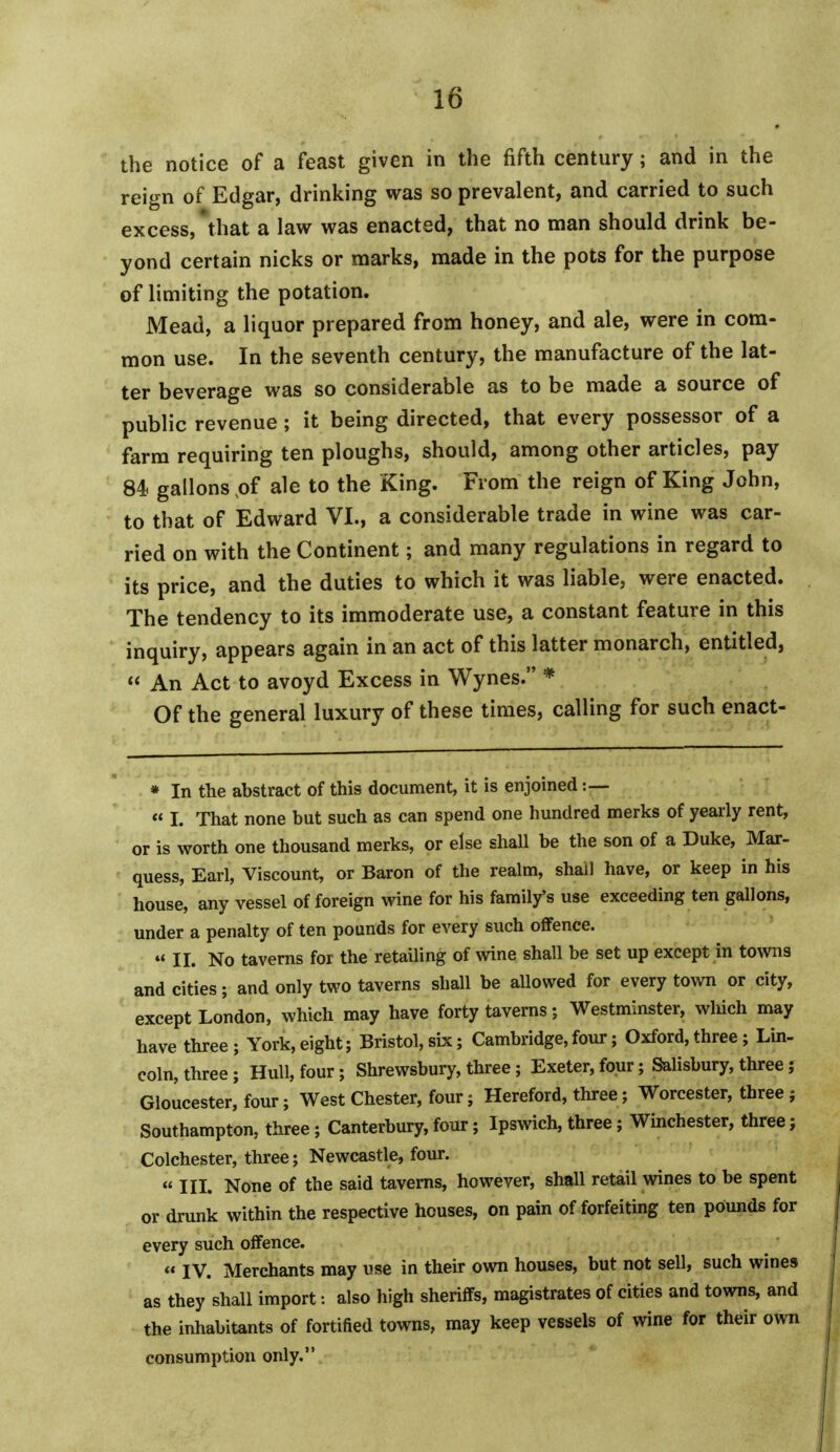 the notice of a feast given in the fifth century; and in the reign of Edgar, drinking was so prevalent, and carried to such excess, that a law was enacted, that no man should drink be- yond certain nicks or marks, made in the pots for the purpose of limiting the potation. Mead, a liquor prepared from honey, and ale, were in com- mon use. In the seventh century, the manufacture of the lat- ter beverage was so considerable as to be made a source of public revenue ; it being directed, that every possessor of a farm requiring ten ploughs, should, among other articles, pay 84 gallons ,of ale to the King. From the reign of King John, to that of Edward VI., a considerable trade in wine was car- ried on with the Continent; and many regulations in regard to its price, and the duties to which it was liable, were enacted. The tendency to its immoderate use, a constant feature in this inquiry, appears again in an act of this latter monarch, entitled,  An Act to avoyd Excess in Wynes. * Of the general luxury of these times, calling for such enact- * In the abstract of this document, it is enjoined :— « L That none but such as can spend one hundred merks of yearly rent, or is worth one thousand merks, or else shall be the son of a Duke, Mar- quess, Earl, Viscount, or Baron of the realm, shall have, or keep in his house, any vessel of foreign wine for his family's use exceeding ten gallons, under a penalty of ten pounds for every such offence. tt ii. No taverns for the retailing of wine shall be set up except in towns and cities; and only two taverns shall be allowed for every town or city, except London, which may have forty taverns; Westminster, winch may have three; York,eight; Bristol,six; Cambridge,four; Oxford,three; Lin- coln, three ; Hull, four; Shrewsbury, three; Exeter, four; Salisbury, three; Gloucester, four; West Chester, four; Hereford, three; Worcester, three ; Southampton, three; Canterbury, four; Ipswich, three; Winchester, three; Colchester, three; Newcastle, four. « III. None of the said taverns, however, shall retail wines to be spent or drunk within the respective houses, on pain of forfeiting ten pounds for every such offence. « IV. Merchants may use in their own houses, but not sell, such wines as they shall import: also high sheriffs, magistrates of cities and towns, and the inhabitants of fortified towns, may keep vessels of wine for their own consumption only,