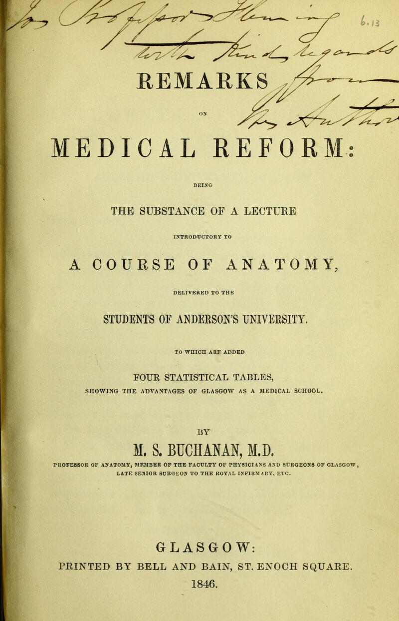 REMARKS MEDICAL REFORM THE SUBSTANCE OF A LECTURE INTRODUCTORY TO A COURSE OF ANATOMY. DELIVERED TO THE STUDENTS OF ANDERSON'S UNIVERSITY. TO WHICH ARF ADDED FOUR STATISTICAL TABLES, SHOWING THE ADVANTAGES OF GLASGOW AS A MEDICAL SCHOOL. BY M. S. BUCHANAN, M.D. PROFE8SOR OF ANATOMY, MEMBER OF THE FACULTY OF PHYSICIANS AND SURGEONS OF GLASGOW, LATE SENIOR SURGEON TO THE ROYAL INFIRMARY, ETC. GLASGOW: PRINTED BY BELL AND BAIN, ST. ENOCH SQUARE. 1846.