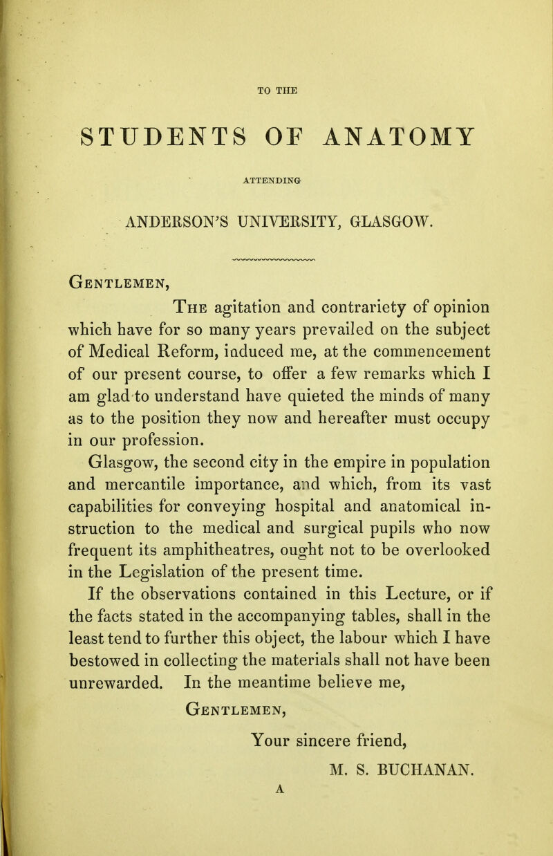 TO THE STUDENTS OF ANATOMY ATTENDING ANDERSON'S UNIVERSITY, GLASGOW. Gentlemen, The agitation and contrariety of opinion which have for so many years prevailed on the subject of Medical Reform, induced me, at the commencement of our present course, to offer a few remarks which I am glad to understand have quieted the minds of many as to the position they now and hereafter must occupy in our profession. Glasgow, the second city in the empire in population and mercantile importance, and which, from its vast capabilities for conveying hospital and anatomical in- struction to the medical and surgical pupils who now frequent its amphitheatres, ought not to be overlooked in the Legislation of the present time. If the observations contained in this Lecture, or if the facts stated in the accompanying tables, shall in the least tend to further this object, the labour which I have bestowed in collecting the materials shall not have been unrewarded. In the meantime believe me, Gentlemen, Your sincere friend, M. S. BUCHANAN. A