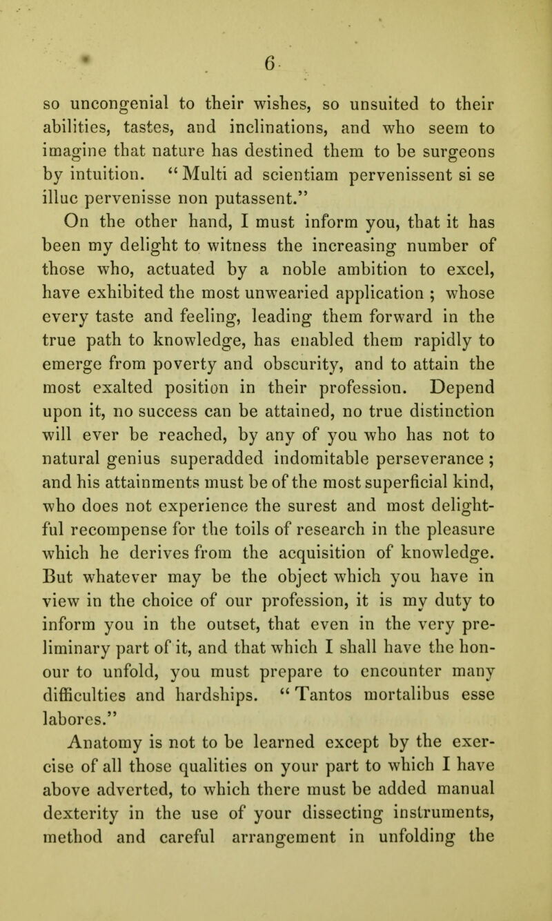 so uncongenial to their wishes, so unsuited to their abilities, tastes, and inclinations, and who seem to imagine that nature has destined them to be surgeons by intuition. Multiad scientiam pervenissent si se illuc pervenisse non putassent. On the other hand, I must inform you, that it has been my delight to witness the increasing number of those who, actuated by a noble ambition to excel, have exhibited the most unwearied application ; whose every taste and feeling, leading them forward in the true path to knowledge, has enabled them rapidly to emerge from poverty and obscurity, and to attain the most exalted position in their profession. Depend upon it, no success can be attained, no true distinction will ever be reached, by any of you who has not to natural genius superadded indomitable perseverance ; and his attainments must be of the most superficial kind, who does not experience the surest and most delight- ful recompense for the toils of research in the pleasure which he derives from the acquisition of knowledge. But whatever may be the object which you have in view in the choice of our profession, it is my duty to inform you in the outset, that even in the very pre- liminary part of it, and that which I shall have the hon- our to unfold, you must prepare to encounter many difficulties and hardships.  Tantos mortalibus esse labores. Anatomy is not to be learned except by the exer- cise of all those qualities on your part to which I have above adverted, to which there must be added manual dexterity in the use of your dissecting instruments, method and careful arrangement in unfolding the