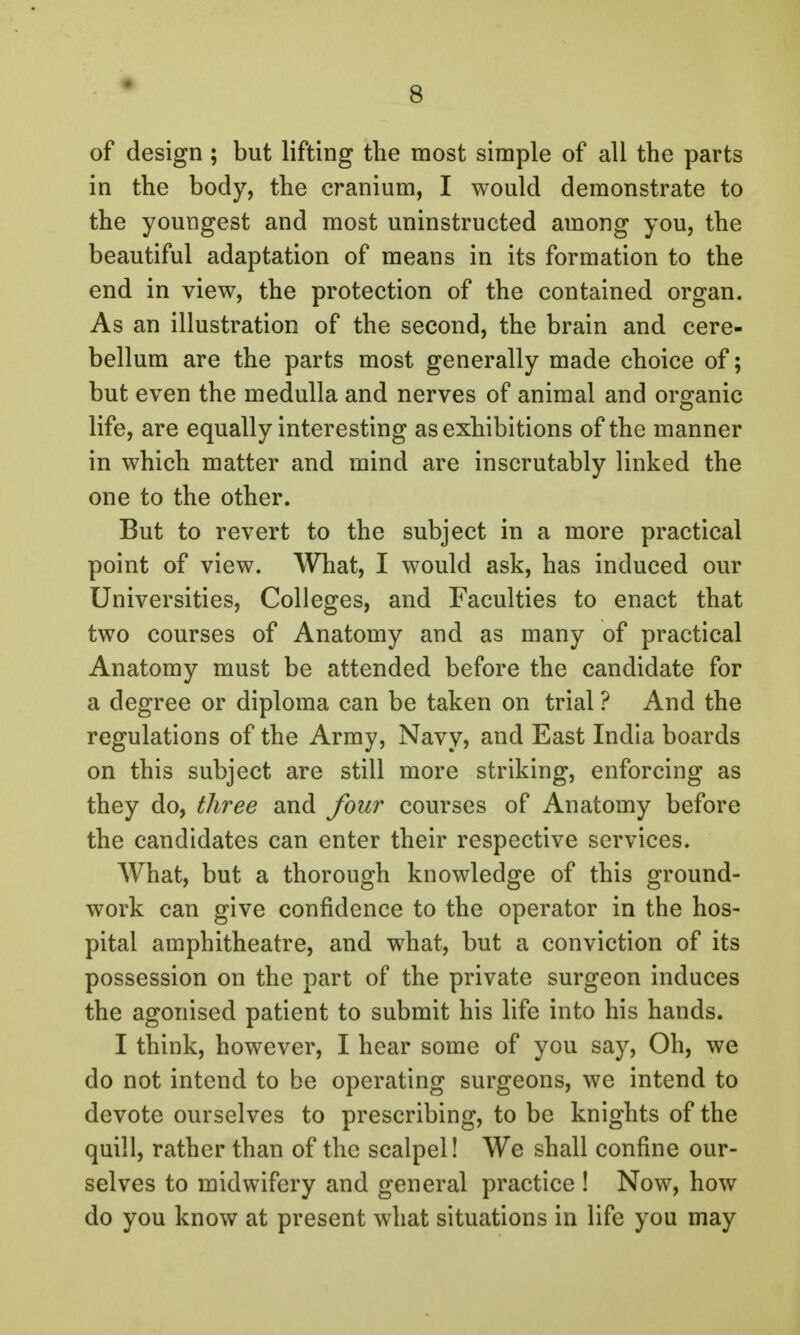 of design ; but lifting the most simple of all the parts in the body, the cranium, I would demonstrate to the youngest and most uninstructed among you, the beautiful adaptation of means in its formation to the end in view, the protection of the contained organ. As an illustration of the second, the brain and cere- bellum are the parts most generally made choice of; but even the medulla and nerves of animal and organic life, are equally interesting as exhibitions of the manner in which matter and mind are inscrutably linked the one to the other. But to revert to the subject in a more practical point of view. What, I would ask, has induced our Universities, Colleges, and Faculties to enact that two courses of Anatomy and as many of practical Anatomy must be attended before the candidate for a degree or diploma can be taken on trial ? And the regulations of the Army, Navy, and East India boards on this subject are still more striking, enforcing as they do, three and four courses of Anatomy before the candidates can enter their respective services. What, but a thorough knowledge of this ground- work can give confidence to the operator in the hos- pital amphitheatre, and what, but a conviction of its possession on the part of the private surgeon induces the agonised patient to submit his life into his hands. I think, however, I hear some of you say, Oh, we do not intend to be operating surgeons, we intend to devote ourselves to prescribing, to be knights of the quill, rather than of the scalpel! We shall confine our- selves to midwifery and general practice ! Now, how do you know at present what situations in life you may