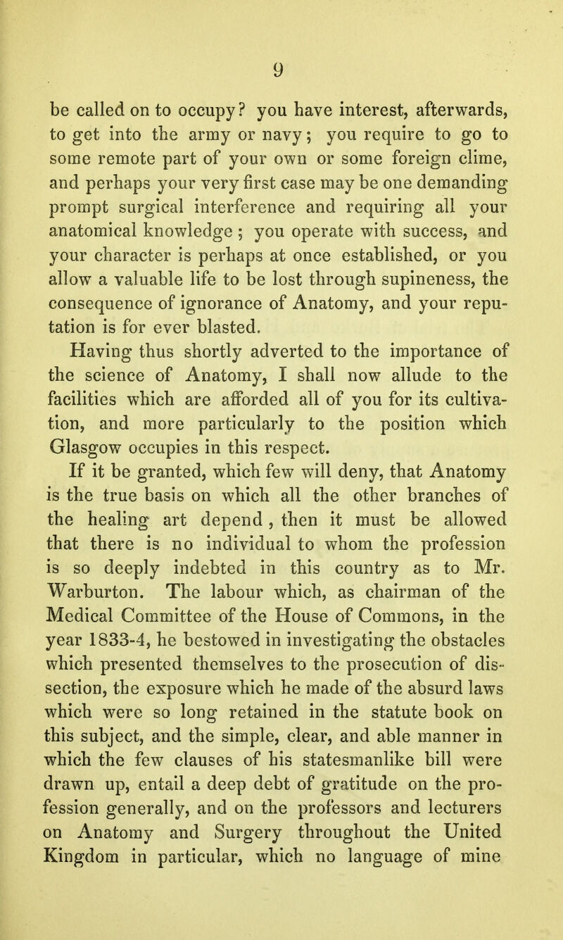 be called on to occupy? you have interest, afterwards, to get into the army or navy; you require to go to some remote part of your own or some foreign clime, and perhaps your very first case may be one demanding prompt surgical interference and requiring all your anatomical knowledge ; you operate with success, and your character is perhaps at once established, or you allow a valuable life to be lost through supineness, the consequence of ignorance of Anatomy, and your repu- tation is for ever blasted. Having thus shortly adverted to the importance of the science of Anatomy, I shall now allude to the facilities which are afforded all of you for its cultiva- tion, and more particularly to the position which Glasgow occupies in this respect. If it be granted, which few will deny, that Anatomy is the true basis on which all the other branches of the healing art depend, then it must be allowed that there is no individual to whom the profession is so deeply indebted in this country as to Mr. Warburton. The labour which, as chairman of the Medical Committee of the House of Commons, in the year 1833-4, he bestowed in investigating the obstacles which presented themselves to the prosecution of dis- section, the exposure which he made of the absurd laws which were so long retained in the statute book on this subject, and the simple, clear, and able manner in which the few clauses of his statesmanlike bill were drawn up, entail a deep debt of gratitude on the pro- fession generally, and on the professors and lecturers on Anatomy and Surgery throughout the United Kingdom in particular, which no language of mine