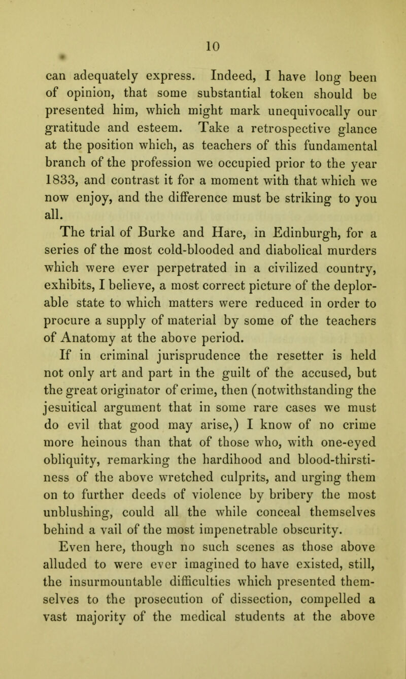 • can adequately express. Indeed, I have long been of opinion, that some substantial token should be presented him, which might mark unequivocally our gratitude and esteem. Take a retrospective glance at the position which, as teachers of this fundamental branch of the profession we occupied prior to the year 1833, and contrast it for a moment with that which we now enjoy, and the difference must be striking to you all. The trial of Burke and Hare, in Edinburgh, for a series of the most cold-blooded and diabolical murders which were ever perpetrated in a civilized country, exhibits, I believe, a most correct picture of the deplor- able state to which matters were reduced in order to procure a supply of material by some of the teachers of Anatomy at the above period. If in criminal jurisprudence the resetter is held not only art and part in the guilt of the accused, but the great originator of crime, then (notwithstanding the jesuitical argument that in some rare cases we must do evil that good may arise,) I know of no crime more heinous than that of those who, with one-eyed obliquity, remarking the hardihood and blood-thirsti- ness of the above wretched culprits, and urging them on to further deeds of violence by bribery the most unblushing, could all the while conceal themselves behind a vail of the most impenetrable obscurity. Even here, though no such scenes as those above alluded to were ever imagined to have existed, still, the insurmountable difficulties which presented them- selves to the prosecution of dissection, compelled a vast majority of the medical students at the above