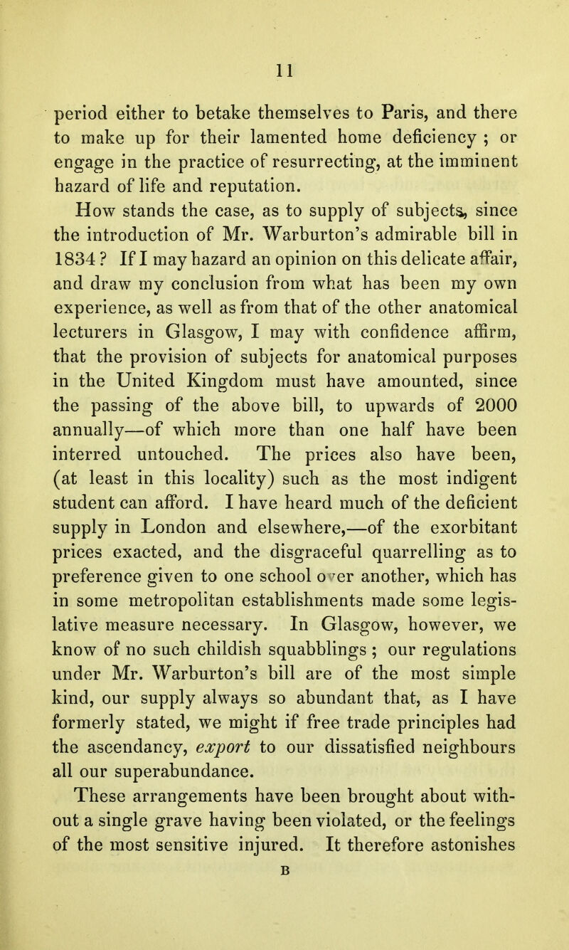 period either to betake themselves to Paris, and there to make up for their lamented home deficiency ; or engage in the practice of resurrecting, at the imminent hazard of life and reputation. How stands the case, as to supply of subjects, since the introduction of Mr. Warburton's admirable bill in 1834 ? If I may hazard an opinion on this delicate affair, and draw my conclusion from what has been my own experience, as well as from that of the other anatomical lecturers in Glasgow, I may with confidence affirm, that the provision of subjects for anatomical purposes in the United Kingdom must have amounted, since the passing of the above bill, to upwards of 2000 annually—of which more than one half have been interred untouched. The prices also have been, (at least in this locality) such as the most indigent student can afford. I have heard much of the deficient supply in London and elsewhere,—of the exorbitant prices exacted, and the disgraceful quarrelling as to preference given to one school o Ter another, which has in some metropolitan establishments made some legis- lative measure necessary. In Glasgow, however, we know of no such childish squabblings ; our regulations under Mr. Warburton's bill are of the most simple kind, our supply always so abundant that, as I have formerly stated, we might if free trade principles had the ascendancy, export to our dissatisfied neighbours all our superabundance. These arrangements have been brought about with- out a single grave having been violated, or the feelings of the most sensitive injured. It therefore astonishes B