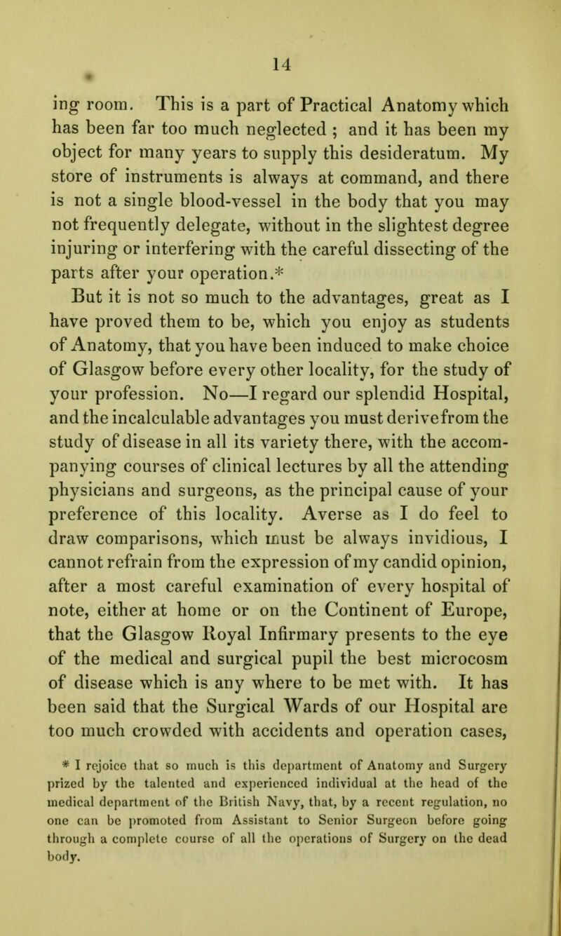 ing room. This is a part of Practical Anatomy which has been far too much neglected ; and it has been my object for many years to supply this desideratum. My store of instruments is always at command, and there is not a single blood-vessel in the body that you may not frequently delegate, without in the slightest degree injuring or interfering with the careful dissecting of the parts after your operation.* But it is not so much to the advantages, great as I have proved them to be, which you enjoy as students of Anatomy, that you have been induced to make choice of Glasgow before every other locality, for the study of your profession. No—I regard our splendid Hospital, and the incalculable advantages you must derive from the study of disease in all its variety there, with the accom- panying courses of clinical lectures by all the attending physicians and surgeons, as the principal cause of your preference of this locality. Averse as I do feel to draw comparisons, which must be always invidious, I cannot refrain from the expression of my candid opinion, after a most careful examination of every hospital of note, either at home or on the Continent of Europe, that the Glasgow Royal Infirmary presents to the eye of the medical and surgical pupil the best microcosm of disease which is any where to be met with. It has been said that the Surgical Wards of our Hospital are too much crowded with accidents and operation cases, * I rejoice that so much is this department of Anatomy and Surgery prized by the talented and experienced individual at the head of the medical department of the British Navy, that, by a recent regulation, no one can be promoted from Assistant to Senior Surgeon before going through a complete course of all the operations of Surgery on the dead body.