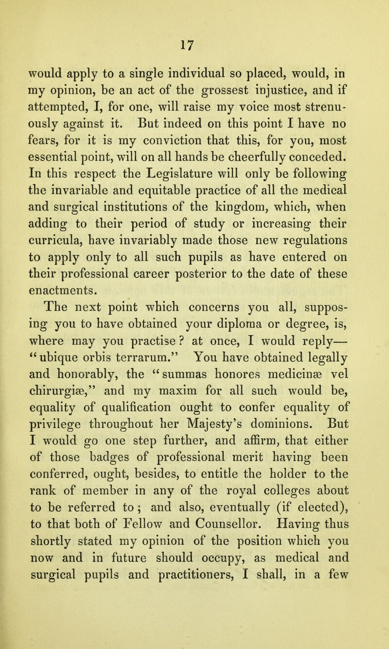 would apply to a single individual so placed, would, in my opinion, be an act of the grossest injustice, and if attempted, I, for one, will raise my voice most strenu- ously against it. But indeed on this point I have no fears, for it is my conviction that this, for you, most essential point, will on all hands be cheerfully conceded. In this respect the Legislature will only be following the invariable and equitable practice of all the medical and surgical institutions of the kingdom, which, when adding to their period of study or increasing their curricula, have invariably made those new regulations to apply only to all such pupils as have entered on their professional career posterior to the date of these enactments. The next point which concerns you all, suppos- ing you to have obtained your diploma or degree, is, where may you practise ? at once, I would reply— ubique orbis terrarum. You have obtained legally and honorably, the  summas honores medicinse vel chirurgise, and my maxim for all such would be, equality of qualification ought to confer equality of privilege throughout her Majesty's dominions. But I would go one step further, and affirm, that either of those badges of professional merit having been conferred, ought, besides, to entitle the holder to the rank of member in any of the royal colleges about to be referred to; and also, eventually (if elected), to that both of Fellow and Counsellor. Having thus shortly stated my opinion of the position which you now and in future should occupy, as medical and surgical pupils and practitioners, I shall, in a few